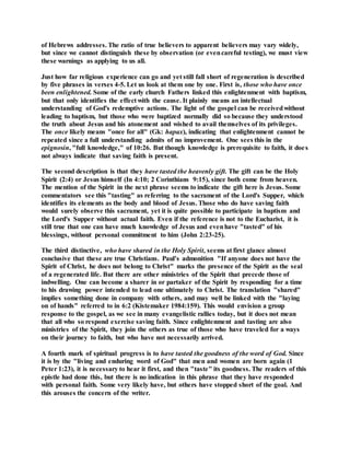 of Hebrews addresses. The ratio of true believers to apparent believers may vary widely,
but since we cannot distinguish these by observation (or evencareful testing), we must view
these warnings as applying to us all.
Just how far religious experience can go and yet still fall short of regeneration is described
by five phrases in verses 4-5. Let us look at them one by one. First is, those who have once
been enlightened. Some of the early church Fathers linked this enlightenment with baptism,
but that only identifies the effect with the cause. It plainly means an intellectual
understanding of God's redemptive actions. The light of the gospel can be receivedwithout
leading to baptism, but those who were baptized normally did so because they understood
the truth about Jesus and his atonement and wished to avail themselves of its privileges.
The once likely means "once for all" (Gk: hapax), indicating that enlightenment cannot be
repeated since a full understanding admits of no improvement. One sees this in the
epignosin, "full knowledge," of 10:26. But though knowledge is prerequisite to faith, it does
not always indicate that saving faith is present.
The second description is that they have tasted the heavenly gift. The gift can be the Holy
Spirit (2:4) or Jesus himself (In 4:10; 2 Corinthians 9:15), since both come from heaven.
The mention of the Spirit in the next phrase seems to indicate the gift here is Jesus. Some
commentators see this "tasting" as referring to the sacrament of the Lord's Supper, which
identifies its elements as the body and blood of Jesus. Those who do have saving faith
would surely observe this sacrament, yet it is quite possible to participate in baptism and
the Lord's Supper without actual faith. Even if the reference is not to the Eucharist, it is
still true that one can have much knowledge of Jesus and evenhave "tasted" of his
blessings, without personal commitment to him (John 2:23-25).
The third distinctive, who have shared in the Holy Spirit, seems at first glance almost
conclusive that these are true Christians. Paul's admonition "If anyone does not have the
Spirit of Christ, he does not belong to Christ" marks the presence of the Spirit as the seal
of a regenerated life. But there are other ministries of the Spirit that precede those of
indwelling. One can become a sharer in or partaker of the Spirit by responding for a time
to his drawing power intended to lead one ultimately to Christ. The translation "shared"
implies something done in company with others, and may well be linked with the "laying
on of hands" referred to in 6:2 (Kistemaker 1984:159). This would envision a group
response to the gospel, as we see in many evangelistic rallies today, but it does not mean
that all who so respond exercise saving faith. Since enlightenment and tasting are also
ministries of the Spirit, they join the others as true of those who have traveled for a ways
on their journey to faith, but who have not necessarily arrived.
A fourth mark of spiritual progress is to have tasted the goodness of the word of God. Since
it is by the "living and enduring word of God" that men and women are born again (1
Peter 1:23), it is necessary to hear it first, and then "taste" its goodness. The readers of this
epistle had done this, but there is no indication in this phrase that they have responded
with personal faith. Some very likely have, but others have stopped short of the goal. And
this arouses the concern of the writer.
 