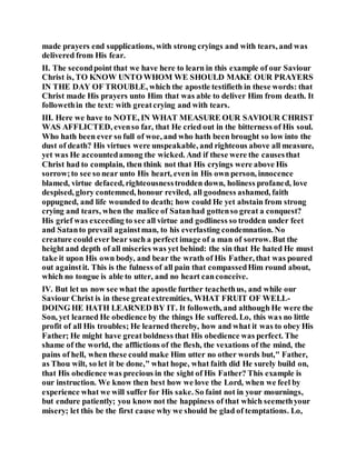 made prayers end supplications, with strong cryings and with tears, and was
delivered from His fear.
II. The secondpoint that we have here to learn in this example of our Saviour
Christ is, TO KNOW UNTO WHOM WE SHOULD MAKE OUR PRAYERS
IN THE DAY OF TROUBLE, which the apostle testifieth in these words: that
Christ made His prayers unto Him that was able to deliver Him from death. It
followethin the text: with greatcrying and with tears.
III. Here we have to NOTE, IN WHAT MEASURE OUR SAVIOUR CHRIST
WAS AFFLICTED, evenso far, that He cried out in the bitterness of His soul.
Who hath been ever so full of woe, and who hath been brought so low into the
dust of death? His virtues were unspeakable, and righteous above all measure,
yet was He accountedamong the wicked. And if these were the causesthat
Christ had to complain, then think not that His cryings were above His
sorrow;to see so near unto His heart, even in His own person, innocence
blamed, virtue defaced, righteousnesstrodden down, holiness profaned, love
despised, glory contemned, honour reviled, all goodness ashamed, faith
oppugned, and life wounded to death; how could He yet abstain from strong
crying and tears, when the malice of Satanhad gottenso great a conquest?
His grief was exceeding to see all virtue and godliness so trodden under feet
and Satanto prevail againstman, to his everlasting condemnation. No
creature could ever bear such a perfect image of a man of sorrow. But the
height and depth of all miseries was yet behind: the sin that He hated He must
take it upon His own body, and bear the wrath of His Father, that was poured
out againstit. This is the fulness of all pain that compassedHim round about,
which no tongue is able to utter, and no heart canconceive.
IV. But let us now see what the apostle further teachethus, and while our
Saviour Christ is in these greatextremities, WHAT FRUIT OF WELL-
DOING HE HATH LEARNED BY IT. It followeth, and although He were the
Son, yet learned He obedience by the things He suffered. Lo, this was no little
profit of all His troubles; He learned thereby, how and what it was to obey His
Father; He might have greatboldness that His obedience was perfect. The
shame of the world, the afflictions of the flesh, the vexations of the mind, the
pains of hell, when these could make Him utter no other words but," Father,
as Thou wilt, so let it be done," what hope, what faith did He surely build on,
that His obedience was precious in the sight of His Father? This example is
our instruction. We know then best how we love the Lord, when we feel by
experience what we will suffer for His sake. So faint not in your mournings,
but endure patiently; you know not the happiness of that which seemethyour
misery; let this be the first cause why we should be glad of temptations. Lo,
 