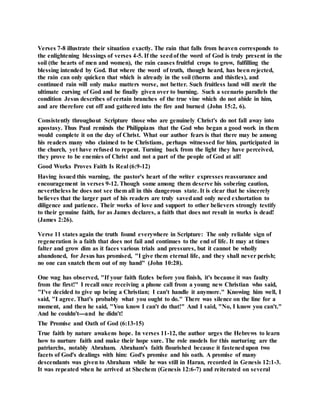 Verses 7-8 illustrate their situation exactly. The rain that falls from heaven corresponds to
the enlightening blessings of verses 4-5. If the seedof the word of God is truly present in the
soil (the hearts of men and women), the rain causes fruitful crops to grow, fulfilling the
blessing intended by God. But where the word of truth, though heard, has been rejected,
the rain can only quicken that which is already in the soil (thorns and thistles), and
continued rain will only make matters worse, not better. Such fruitless land will merit the
ultimate cursing of God and be finally given over to burning. Such a scenario parallels the
condition Jesus describes of certain branches of the true vine which do not abide in him,
and are therefore cut off and gathered into the fire and burned (John 15:2, 6).
Consistently throughout Scripture those who are genuinely Christ's do not fall away into
apostasy. Thus Paul reminds the Philippians that the God who began a good work in them
would complete it on the day of Christ. What our author fears is that there may be among
his readers many who claimed to be Christians, perhaps witnessed for him, participated in
the church, yet have refused to repent. Turning back from the light they have perceived,
they prove to be enemies of Christ and not a part of the people of God at all!
Good Works Proves Faith Is Real (6:9-12)
Having issued this warning, the pastor's heart of the writer expresses reassurance and
encouragement in verses 9-12. Though some among them deserve his sobering caution,
nevertheless he does not see them all in this dangerous state. It is clear that he sincerely
believes that the larger part of his readers are truly savedand only need exhortation to
diligence and patience. Their works of love and support to other believers strongly testify
to their genuine faith, for as James declares, a faith that does not result in works is dead!
(James 2:26).
Verse 11 states again the truth found everywhere in Scripture: The only reliable sign of
regeneration is a faith that does not fail and continues to the end of life. It may at times
falter and grow dim as it faces various trials and pressures, but it cannot be wholly
abandoned, for Jesus has promised, "I give them eternal life, and they shall never perish;
no one can snatch them out of my hand" (John 10:28).
One wag has observed, "If your faith fizzles before you finish, it's because it was faulty
from the first!" I recall once receiving a phone call from a young new Christian who said,
"I've decided to give up being a Christian; I can't handle it anymore." Knowing him well, I
said, "I agree. That's probably what you ought to do." There was silence on the line for a
moment, and then he said, "You know I can't do that!" And I said, "No, I know you can't."
And he couldn't---and he didn't!
The Promise and Oath of God (6:13-15)
True faith by nature awakens hope. In verses 11-12, the author urges the Hebrews to learn
how to nurture faith and make their hope sure. The role models for this nurturing are the
patriarchs, notably Abraham. Abraham's faith flourished because it fastenedupon two
facets of God's dealings with him: God's promise and his oath. A promise of many
descendants was given to Abraham while he was still in Haran, recorded in Genesis 12:1-3.
It was repeated when he arrived at Shechem (Genesis 12:6-7) and reiterated on several
 