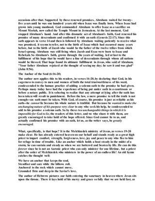 occasions after that. Supported by these renewed promises, Abraham waited for twenty-
five years until he was one hundred years old when Isaac was finally born. When Isaac had
grown into young manhood, God commanded Abraham to offer Isaac as a sacrifice on
Mount Moriah, now called the Temple Mount in Jerusalem. At the last moment, God
stopped Abraham's hand. And after this dramatic act of Abraham's faith, God renewed his
promise of many descendants and confirmed it with an oath (Genesis 22:17). Since this
oath appears in verse 14 and then is followed by Abraham waiting patiently to receive what
was promised, it seems to refer, not to the birth of Isaac which had occurred many years
before, but to the birth of Jacob who would be the father of the twelve tribes from which
Israel sprang. Abraham was still living when Jacob and Esau were born to Isaac and
Rebekah. So Abraham's faith, grown through the years of waiting, led at last to the
fulfillment of his hope that he would have a line of descendants through whom all nations
would be blessed. That hope found its ultimate fulfillment in Jesus, who said of Abraham,
"Your father Abraham rejoiced at the thought of seeing my day; he saw it and was glad"
(John 8:56).
The Anchor of the Soul (6:16-20)
The author now applies this to his readers, in verses 16-20, by declaring that God, in his
eagerness to convey to men and women of faith the total trustworthiness of his word,
condescended to the human practice of adding a solemn oath to the promise he had given.
Perhaps many today have had the experience of being put under oath in a courtroom or
before a notary public. It is sobering to realize that any attempt at lying after the oath has
been taken will result in punishment. Before the law, a mere promise to tell the truth is not
enough---an oath must be taken. With God, of course, his promise is just as reliable as his
oath---he cannot lie because his whole nature is truthful. But because he wanted to make the
unchanging nature of his purpose very clear to any who seek his help, he condescended to
add to his promise a solemn oath. So by these two unchangeable things in which it is
impossible for God to lie, the readers of this letter, and we who share it with them, are
greatly encouraged to take hold of the hope offered. Since God cannot lie to us, and
actually confirmed his promise with an oath, let us, as the writer says, be greatly
encouraged.
What, specifically, is that hope? It is the Melchizedek ministry of Jesus, as verses 19-20
make clear. He has already entered heaven on our behalf and stands ready as a great high
priest to impart comfort, strength, forgiveness, love, joy and peace to any who flee to him
for refuge in time of trouble. Like an anchor which holds a boat steady in the midst of a
storm, he can sustain and steady us when we are battered and beaten by life. He can do this
forever since he is not an Aaronic priest who can only minister for one lifetime, but a priest
after the order of Melchizedek who ministers in the power of an endless life! An old hymn
catches the thought well:
We have an anchor that keeps the soul,
Steadfast and sure while the billows roll.
Anchored to the rock which cannot move,
Grounded firm and deep in the Savior's love.
The author of Hebrews pictures our faith entering the sanctuary in heaven where Jesus sits
upon the throne. There it lays hold of his mercy and grace so fully that we are held fast, as
 