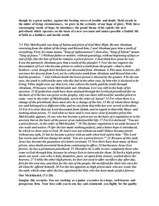 though by a great anchor, against the beating waves of trouble and doubt. Held steady in
the midst of trying circumstances, we grow in the certainty of our hope of glory. With these
encouraging words of hope, he introduces the grand theme of his epistle: the new
priesthood which operates on the basis of a new covenant and makes possible a fruitful life
of faith in a faithless and hostile world.
7:1 This Melchizedek was king of Salem and priest of God Most High. He met Abraham
returning from the defeat of the kings and blessed him, 2 and Abraham gave him a tenth of
everything. First, his name means "king of righteousness"; then also, "king of Salem" means
"king of peace." 3 Without father or mother, without genealogy, without beginning of days or
end of life, like the Son of God he remains a priest forever. 4 Just think how great he was:
Even the patriarch Abraham gave him a tenth of the plunder! 5 Now the law requires the
descendants of Levi who become priests to collect a tenth from the people --that is, their
brothers --even though their brothers are descended from Abraham. 6 This man, however, did
not trace his descent from Levi, yet he collected a tenth from Abraham and blessed him who
had the promises. 7 And without doubt the lesser person is blessed by the greater. 8 In the one
case, the tenth is collected by men who die; but in the other case, by him who is declared to be
living. 9 One might even say that Levi, who collects the tenth, paid the tenth through
Abraham, 10 because when Melchizedek met Abraham, Levi was still in the body of his
ancestor. 11 If perfection could have been attained through the Levitical priesthood (for on
the basis of it the law was given to the people), why was there still need for another priest to
come --one in the order of Melchizedek, not in the order of Aaron? 12 For when there is a
change of the priesthood, there must also be a change of the law. 13 He of whom these things
are said belonged to a different tribe, and no one from that tribe has ever served at the altar.
14 For it is clear that our Lord descended from Judah, and in regard to that tribe Moses said
nothing about priests. 15 And what we have said is even more clear if another priest like
Melchizedek appears, 16 one who has become a priest not on the basis of a regulation as to his
ancestry but on the basis of the power of an indestructible life. 17 For it is declared: "You are
a priest forever, in the order of Melchizedek." 18 The former regulation is set aside because it
was weak and useless 19 (for the law made nothing perfect), and a better hope is introduced,
by which we draw near to God. 20 And it was not without an oath! Others became priests
without any oath, 21 but he became a priest with an oath when God said to him: "The Lord
has sworn and will not change his mind: `You are a priest forever.'" 22 Because of this oath,
Jesus has become the guarantee of a better covenant. 23 Now there have been many of those
priests, since death prevented them from continuing in office; 24 but because Jesus lives
forever, he has a permanent priesthood. 25 Therefore he is able to save completely those who
come to God through him, because he always lives to intercede for them. 26 Such a high priest
meets our need --one who is holy, blameless, pure, set apart from sinners, exalted above the
heavens. 27 Unlike the other high priests, he does not need to offer sacrifices day after day,
first for his own sins, and then for the sins of the people. He sacrificed for their sins once for
all when he offered himself. 28 For the law appoints as high priests men who are weak; but
the oath, which came after the law, appointed the Son, who has been made perfect forever.
Our Melchizedek (7:1-28)
Imagine this scenario. You are working as a junior executive in a large, well-known and
prosperous firm. Your boss calls you in one day and commends you highly for the quality
 