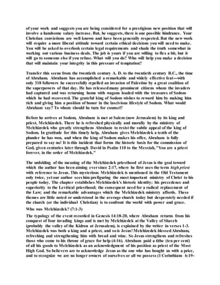 of your work and suggests you are being considered for a prestigious new position that will
involve a handsome salary increase. But, he suggests, there is one possible hindrance. Your
Christian convictions are well known and have been generally respected. But the new work
will require a more liberal attitude toward certain ethical decisions you will need to make.
You will be asked to overlook certain legal requirements and shade the truth somewhat in
working out various business deals. The job is yours if you are willing to flex a bit, but it
will go to someone else if you refuse. What will you do? Who will help you make a decision
that will maintain your integrity in this pressure of temptation?
Transfer this scene from the twentieth century A. D. to the twentieth century B.C., the time
of Abraham. Abraham has accomplished a remarkable and widely effective feat---with
only 318 followers he successfully repelled an invasion of Palestine by a great coalition of
the superpowers of that day. He has releasedmany prominent citizens whom the invaders
had captured and was returning home with wagons loaded with the treasures of Sodom
which he had recovered. The grateful king of Sodom wishes to reward him by making him
rich and giving him a position of honor in the lascivious lifestyle of Sodom. What would
Abraham say? To whom should he turn for counsel?
Before he arrives at Sodom, Abraham is met at Salem (now Jerusalem) by its king and
priest, Melchizedek. There he is refreshed physically and morally by the ministry of
Melchizedek who greatly strengthens Abraham to resist the subtle appeal of the king of
Sodom. In gratitude for this timely help, Abraham gives Melchizedek a tenth of the
plunder he has won, and when the king of Sodom makes his offer, Abraham is fully
prepared to say no! It is this incident that forms the historic basis for the commission of
God, given centuries later through David in Psalm 110 to the Messiah, "You are a priest
forever, in the order of Melchizedek."
The unfolding of the meaning of the Melchizedek priesthood of Jesus is the goal toward
which the author has been aiming eversince 2:17, where he first uses the term high priest
with reference to Jesus. This mysterious Melchizedek is mentioned in the Old Testament
only twice, yet our author sees him prefiguring the most important ministry of Christ to his
people today. The chapter establishes Melchizedek's historic identity; his precedence and
superiority to the Levitical priesthood; the consequent need for a radical replacement of
the Law; and the remarkable advantages which the Melchizedek ministry affords. These
themes are little noted or understood in the average church today but desperately needed if
the church (or the individual Christian) is to confront the world with power and grace.
Who was Melchizedek? (7:1-3)
The typology of the event recorded in Genesis 14:18-20, where Abraham returns from his
conquest of four invading kings and is met by Melchizedek at the Valley of Shaveh
(probably the valley of the Kidron at Jerusalem), is explained by the writer in verses 1-3.
Melchizedek was both a king and a priest, and so is Jesus! Melchizedek blessedAbraham,
refreshing and strengthening him with bread and wine. So Jesus strengthens and refreshes
those who come to his throne of grace for help (4:16). Abraham paid a tithe (ten per cent)
of all his goods to Melchizedek as an acknowledgment of his position as priest of the Most
High God. So believers are to acknowledge Jesus as the one who has bought us with a price,
and to recognize we are no longer owners of ourselves or all we possess (1 Corinthians 6:19-
 