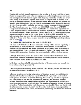 20)!
Melchizedek was both king of righteousness (the meaning of his name) and king of peace
(Salem means peace). So Jesus is the sovereign possessorof both righteousness and peace,
and can dispense them to his own as gifts which they may continually have but can never
earn! Finally, as Melchizedek appears in the record of Scripture with no mention of his
parents or his children (though he was a normal human being, certainly with parents and
probably with children)---nor does the Genesis account mention his birth or his death---so
the risen Jesus has neither beginning nor end, nor a human parentage to his resurrected
life. Therefore, he can serve as a merciful and faithful high priest forever (7:23-25)!
Though some commentators have viewed Melchizedek as a preincarnate appearance of
Christ, the phrase like the Son of God seems to militate against that. "Melchizedek thus was
the facsimile of which Christ is the reality" (Hawley 1969:552). To a modem congregation,
this passage should be presented as a vivid picture of the help which is available for
believers today from our great high priest who can give us righteousness and peace from
within if we "come to the throne of grace to receive mercy and find grace to help us in our
time of need." (22)
The Melchizedek Priesthood Superior to the Levitical (7:4-10)
This focus on Melchizedek in Hebrews is intended to bring out the inherent superiority of
the priesthood of Jesus to that of the Aaronic line, the descendants of Levi, who had
ministered in the tabernacle and temple throughout Jewish history until the Hasmonean
line was established. Verses 4-10 argue this superiority further. The author argues that
Melchizedek is greater than Abraham, the great-grandfather of Levi, for four reasons:
1. Though the Levitical priests also received tithes from their Israelite brethren, their
descent from Abraham marked their priesthood as less important than that of the one to
whom Abraham tithed, namely Melchizedek (vv. 5-6).
2. Abraham was blessedby Melchizedek at the time of their encounter, and normally the
lesseris blessedby the greater (v. 7).
3. Levitical priests all eventually die but, as Psalm 110:4 declares, the One who ministers in
the order of Melchizedek lives forever (v. 8).
4. In some genetic sense, Levi, great-grandson of Abraham, actually also paid tithes to
Melchizedek since he was at the time a part of Abraham's reproductive systemwhich
would produce Isaac, then Jacob and, ultimately, Levi (vv. 9-10). This line of argument
may seemstrange to our Western, individualistic mentality, but it reflects the more
accurate realization of the links between generations, and the fact that we are governed
more by our ancestry than we often believe. The same line of argument is found in Romans
5:12, where Paul declares that the whole human race has sinned in Adam, and that death is
therefore universal because of Adam's sin. He sees the whole human race as potentially
present in Adam when Adam sinned, and therefore participating with him in the aftermath
of that sin.
 