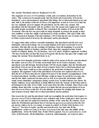 The Aaronic Priesthood and Law Replaced (7:11-19)
The argument of verses 11-19 constitutes a bold, and evenradical, declaration by the
writer. This section asserts unequivocally that the death and resurrection of Jesus has
introduced a new and permanent priesthood that brings the Levitical priesthood to an end
and, with it, the demise of the law of Moses. It is important to note in verses 11-12 that the
law was originally given to support the priesthood, not the other way around. The
priesthood and the tabernacle with its sacrifices were the means God employed to render
the sinful people acceptable to himself They constituted the shadow of Jesus in the Old
Testament. Then the law was given with its sharp demands to awaken the people to their
true condition so that they might avail themselves of the sacrifices. This agrees fully with
Paul's statement in Romans 5:20 and Galatians 3:19-23 that the law was a teacher to lead
to Christ (represented in Israel by the tabernacle and its priesthood).
To suggest that either of these venerable institutions (the priesthood and the law) were
inadequate and needed change was to assault Judaism in its most sacred and revered
precincts. But that this was the teaching of Christians from the beginning is seenin the
savage charges hurled at Stephen, and later Paul, when they engaged certain Jewish
leaders in religious dialog. See, for instance, Acts 6:14, where Stephen's opponents testified,
"We have heard him say that this Jesus of Nazareth will destroy this place [the temple] and
change the customs Moses handed down to us."
If (as some Jews thought) perfection could be achieved by means of the law and priesthood,
the author asks in verses 11-14 what need would there be for God to announce a new
priesthood as he did through David in Psalm 110? He clearly implies that the Melchizedek
priesthood of Jesus was in the mind of God centuries before the Levitical priesthood and
the law. These latter could never have produced the perfection of character which God
required. His argument is that if the priesthood of Jesus has now replaced that of Levi,
then the law of Moses must also be replaced because it is the natural accompaniment of the
Levitical priesthood. Sacrifices and offerings would no longer be useful for covering sins,
and the law which awakened sin must pass as well. It is a powerful declaration which
would arouse immediate antagonism among certain Jews, as indeed history has shown. He
further indicates Jesus' priesthood as being different from the Aaronic in that those priests
all belonged to the tribe of Levi while Jesus came from the tribe of Judah. Since Moses said
nothing about that tribe serving as priests, it is plain that the present priesthood of Jesus
does not rest on Moses orhis law. It is the ultimate provision for dealing with human sin
and weakness toward which the Levitical priesthood and law pointed.
One reason the law and the priesthood could not accomplish the perfection God requires is
given in verses 15-18. Levitical priests were ordained only if they could prove their ancestry
from Levi, and must be replaced at death by another of the same line. By contrast, Jesus
holds the Melchizedek priesthood forever because he possesses an indestructible life. It is
not merely endless; by its very nature it cannot be ended! As Psalm 110:4 declares, it is
"forever." Nor does it require specific ancestral descent. Any man who fit the
qualifications could serve and, as we have seen, Jesus is the only man who fulfills all the
qualifications. So for the fourth time, Psalm 110:4 is quoted, You are a priest forever, in the
order of Melchizedek. All the limitations created by sinful humanity are removed and a
 