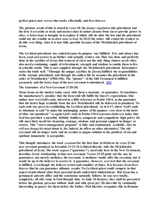 perfect priest now serves who works effectually and lives forever.
The glorious result of this is stated in verse 18: the former regulation (the priesthood and
the law) is set aside as weak and useless since it cannot cleanse from sin or provide power to
obey. A better hope is brought in to replace it which will do what the law and the priesthood
could not do---enable us to draw near to God. In 10:22 the writer will exhort his readers to
do this very thing, since it is now fully possible because of the Melchizedek priesthood of
Jesus.
The Levitical priesthood was ended because its purpose was fulfilled. It is, and always has
been, weak and useless to go further and actually remove sin. That was done and perfectly
done in the sacrifice of Jesus. But removal of sin is not the only thing sinners need---they
also need a continuing supply of refreshment, strength and wisdom to enable them to live
in a hostile world. This is now supplied through the Melchizedek priesthood. Kistemaker
states the truth well: "Through his unique sacrifice he [Jesus] fulfilled the responsibilities
of the Aaronic priesthood, and through his endless life he assumes the priesthood in the
order of Melchizedek" (1984:196). The "picture" of the Old Testament is fulfilled
accurately and the better hope of the new covenant is introduced. (23)
The Guarantee of a New Covenant (7:20-28)
Many items on the market today carry with them a warranty or guarantee. It constitutes
the manufacturer's promise that the item sold will fulfill the buyer's expectations. Our
author now sees God's oath, uttered in a fifth reference to Psalm 110:4, as the guarantee
that the better hope available from the new Melchizedek will be delivered as promised. No
such oath was given in establishing the Levitical priesthood. As in 6:17, where God's oath
to Abraham is said "to make the unchanging nature of his purpose very clear to the heirs
of what was promised," so again God's oath in Psalm 110:4 reassures believers today that
God has provided a merciful, faithful, faultless, competent and sympathetic high priest. He
will meet their needs for cleansing, courage, wisdom, and personal support in danger or
sorrow. This "stress-management program" is fully and continuously available. Also he
will not change his mind about it, for, indeed, he offers no other alternative! The old
covenant will no longer work and no secular or pagan solution to the problem of sin and
spiritual immaturity is acceptable.
This thought introduces the word covenant for the first time in Hebrews In verse 22 the
new covenant promised in Jeremiah 31:31-34 is linked directly with the Melchizedek
priesthood of Jesus. The word enguos ("guarantee"), used only here in the New Testament,
describes Jesus' relationship to that new covenant. Verses 23-25 point out the way he
guarantees, not merely mediates, the covenant. A mediator would offer the covenant, but it
would be up to the believer to receive it. A guarantor, however, sees to it that the covenant
is fulfilled, eventhough the believer resists and stumbles at times. It is because Jesus lives
forever that he can guarantee ultimate results. No Levitical priest could compete in that
aspect of priesthood since their personal death ended their ministrations. But Jesus has a
permanent priestly office and the conclusion naturally follows: he can save totally,
completely, all who come to God through him. As Jude 24 declares, they shall be presented
before his glorious presence without fault and with great joy! He does this by continually
interceding in prayer for them before the Father. Paul likewise recognizes this in Romans
 