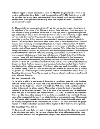 Hebrews longed to impart information about the Melchizedek priesthood of Jesus to his
readers and bewailed their dullness and slowness to learn (5:11-12). But it leaves us with
the question, Are we any more alert than they? Do we actually avail ourselves in this
modem world of the provision for the help which this chapter describes? Let us each
answer as best we can!
8:1 The point of what we are saying is this: We do have such a high priest, who sat down at
the right hand of the throne of the Majesty in heaven, 2 and who serves in the sanctuary, the
true tabernacle set up by the Lord, not by man. 3 Every high priest is appointed to offer both
gifts and sacrifices, and so it was necessary for this one also to have something to offer. 4 If he
were on earth, he would not be a priest, for there are already men who offer the gifts
prescribed by the law. 5 They serve at a sanctuary that is a copy and shadow of what is in
heaven. This is why Moses was warned when he was about to build the tabernacle: "See to it
that you make everything according to the pattern shown you on the mountain." 6 But the
ministry Jesus has received is as superior to theirs as the covenant of which he is mediator is
superior to the old one, and it is founded on better promises. 7 For if there had been nothing
wrong with that first covenant, no place would have been sought for another. 8 But God found
fault with the people and said: "The time is coming, declares the Lord, when I will make a
new covenant with the house of Israel and with the house of Judah. 9 It will not be like the
covenant I made with their forefathers when I took them by the hand to lead them out of
Egypt, because they did not remain faithful to my covenant, and I turned away from them,
declares the Lord. 10 This is the covenant I will make with the house of Israel after that time,
declares the Lord. I will put my laws in their minds and write them on their hearts. I will be
their God, and they will be my people. 11 No longer will a man teach his neighbor, or a man
his brother, saying, `Know the Lord,' because they will all know me, from the least of them to
the greatest. 12 For I will forgive their wickedness and will remember their sins no more." 13
By calling this covenant "new," he has made the first one obsolete; and what is obsolete and
aging will soon disappear.
The New Covenant (8:1-13)
On the night in which he was betrayed, Jesus took a cup of wine, passedit to his disciples
and said: "Drink from it, all of you. This is my blood of the covenant, which is poured out
for many for the forgiveness of sins" (Mt 26:27-28). With those words and that symbolic
action, he borrowed the phrase used by Moses when he took the blood of an animal,
sprinkled it on the people and said, "This is the blood of the covenant that the LORD has
made with you in accordance with all these words" (Ex 24:8). The contrast was deliberate.
Moses usedthe blood of an animal; Jesus used wine as a symbol of his own blood. Moses
spoke of the covenant of the law; Jesus alluded to the new covenant of grace. Moses spoke
of God's words which provided for the partial covering of sins so God could remain with
his people; Jesus promised the actual remission of sins so God could live within his people
forever. It is that excellent new covenant which chapters 8-10 of Hebrews now expounds.
The Royal High Priest (8:1-6)
We have already seenthat a covenant rests upon a priesthood, not the other way around. It
is the priesthood that makes the covenant effective. Just as the old covenant of law could
never be more effective than the priesthood it represented, so the new covenant of grace
 