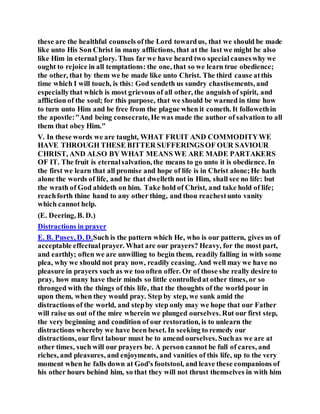 these are the healthful counsels ofthe Lord towardus, that we should be made
like unto His Son Christ in many afflictions, that at the last we might be also
like Him in eternal glory. Thus far we have heard two specialcauseswhy we
ought to rejoice in all temptations: the one, that so we learn true obedience;
the other, that by them we be made like unto Christ. The third cause atthis
time which I will touch, is this: God sendeth us sundry chastisements, and
especiallythat which is most grievous of all other, the anguish of spirit, and
affliction of the soul; for this purpose, that we should be warned in time how
to turn unto Him and be free from the plague when it cometh. It followethin
the apostle:"And being consecrate, He was made the author of salvation to all
them that obey Him."
V. In these words we are taught, WHAT FRUIT AND COMMODITYWE
HAVE THROUGH THESE BITTER SUFFERINGSOF OUR SAVIOUR
CHRIST, AND ALSO BY WHAT MEANS WE ARE MADE PARTAKERS
OF IT. The fruit is eternalsalvation, the means to go unto it is obedience. In
the first we learn that all promise and hope of life is in Christ alone;He hath
alone the words of life, and he that dwelleth not in Him, shall see no life: but
the wrath of God abideth on him. Take hold of Christ, and take hold of life;
reachforth thine hand to any other thing, and thou reachestunto vanity
which cannot help.
(E. Deering, B. D.)
Distractions in prayer
E. B. Pusey, D. D.Such is the pattern which He, who is our pattern, gives us of
acceptable effectualprayer. What are our prayers? Heavy, for the most part,
and earthly; often we are unwilling to begin them, readily falling in with some
plea, why we should not pray now, readily ceasing. And well may we have no
pleasure in prayers such as we too often offer. Or of those she really desire to
pray, how many have their minds so little controlledat other times, or so
thronged with the things of this life, that the thoughts of the world pour in
upon them, when they would pray. Step by step, we sunk amid the
distractions of the world, and stepby step only may we hope that our Father
will raise us out of the mire wherein we plunged ourselves. Rut our first step,
the very beginning and condition of our restoration, is to unlearn the
distractions whereby we have been beset. In seeking to remedy our
distractions, our first labour must be to amend ourselves. Suchas we are at
other times, such will our prayers be. A person cannot be full of cares, and
riches, and pleasures, and enjoyments, and vanities of this life, up to the very
moment when he falls down at God's footstool, and leave these companions of
his other hours behind him, so that they will not thrust themselves in with him
 