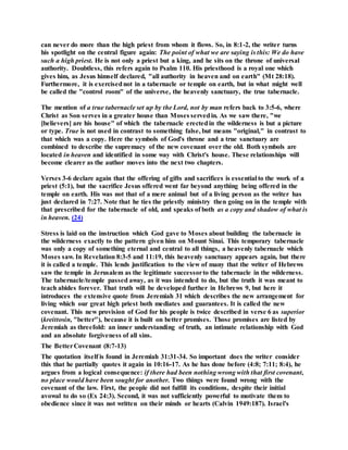 can never do more than the high priest from whom it flows. So, in 8:1-2, the writer turns
his spotlight on the central figure again: The point of what we are saying is this: We do have
such a high priest. He is not only a priest but a king, and he sits on the throne of universal
authority. Doubtless, this refers again to Psalm 110. His priesthood is a royal one which
gives him, as Jesus himself declared, "all authority in heaven and on earth" (Mt 28:18).
Furthermore, it is exercisednot in a tabernacle or temple on earth, but in what might well
be called the "control room" of the universe, the heavenly sanctuary, the true tabernacle.
The mention of a true tabernacle set up by the Lord, not by man refers back to 3:5-6, where
Christ as Son serves in a greater house than Moses servedin. As we saw there, "we
[believers] are his house" of which the tabernacle erectedin the wilderness is but a picture
or type. True is not used in contrast to something false, but means "original," in contrast to
that which was a copy. Here the symbols of God's throne and a true sanctuary are
combined to describe the supremacy of the new covenant over the old. Both symbols are
located in heaven and identified in some way with Christ's house. These relationships will
become clearer as the author moves into the next two chapters.
Verses 3-6 declare again that the offering of gifts and sacrifices is essential to the work of a
priest (5:1), but the sacrifice Jesus offered went far beyond anything being offered in the
temple on earth. His was not that of a mere animal but of a living person as the writer has
just declared in 7:27. Note that he ties the priestly ministry then going on in the temple with
that prescribed for the tabernacle of old, and speaks of both as a copy and shadow of what is
in heaven. (24)
Stress is laid on the instruction which God gave to Moses about building the tabernacle in
the wilderness exactly to the pattern given him on Mount Sinai. This temporary tabernacle
was only a copy of something eternal and central to all things, a heavenly tabernacle which
Moses saw. In Revelation 8:3-5 and 11:19, this heavenly sanctuary appears again, but there
it is called a temple. This lends justification to the view of many that the writer of Hebrews
saw the temple in Jerusalem as the legitimate successorto the tabernacle in the wilderness.
The tabernacle/temple passed away, as it was intended to do, but the truth it was meant to
teach abides forever. That truth will be developed further in Hebrews 9, but here it
introduces the extensive quote from Jeremiah 31 which describes the new arrangement for
living which our great high priest both mediates and guarantees. It is called the new
covenant. This new provision of God for his people is twice described in verse 6 as superior
(kreittosin, "better"), because it is built on better promises. Those promises are listed by
Jeremiah as threefold: an inner understanding of truth, an intimate relationship with God
and an absolute forgiveness of all sins.
The BetterCovenant (8:7-13)
The quotation itself is found in Jeremiah 31:31-34. So important does the writer consider
this that he partially quotes it again in 10:16-17. As he has done before (4:8; 7:11; 8:4), he
argues from a logical consequence: if there had been nothing wrong with that first covenant,
no place would have been sought for another. Two things were found wrong with the
covenant of the law. First, the people did not fulfill its conditions, despite their initial
avowal to do so (Ex 24:3). Second, it was not sufficiently powerful to motivate them to
obedience since it was not written on their minds or hearts (Calvin 1949:187). Israel's
 