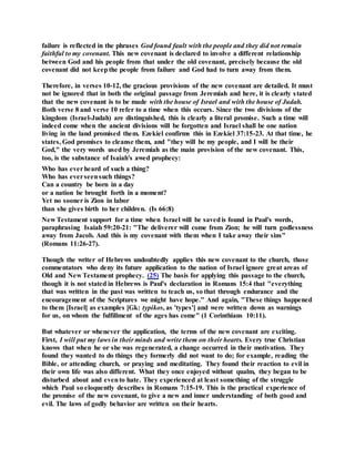 failure is reflected in the phrases God found fault with the people and they did not remain
faithful to my covenant. This new covenant is declared to involve a different relationship
between God and his people from that under the old covenant, precisely because the old
covenant did not keepthe people from failure and God had to turn away from them.
Therefore, in verses 10-12, the gracious provisions of the new covenant are detailed. It must
not be ignored that in both the original passage from Jeremiah and here, it is clearly stated
that the new covenant is to be made with the house of Israel and with the house of Judah.
Both verse 8 and verse 10 refer to a time when this occurs. Since the two divisions of the
kingdom (Israel-Judah) are distinguished, this is clearly a literal promise. Such a time will
indeed come when the ancient divisions will be forgotten and Israel shall be one nation
living in the land promised them. Ezekiel confirms this in Ezekiel 37:15-23. At that time, he
states, God promises to cleanse them, and "they will be my people, and I will be their
God," the very words used by Jeremiah as the main provision of the new covenant. This,
too, is the substance of Isaiah's awed prophecy:
Who has everheard of such a thing?
Who has everseensuch things?
Can a country be born in a day
or a nation be brought forth in a moment?
Yet no sooner is Zion in labor
than she gives birth to her children. (Is 66:8)
New Testament support for a time when Israel will be savedis found in Paul's words,
paraphrasing Isaiah 59:20-21: "The deliverer will come from Zion; he will turn godlessness
away from Jacob. And this is my covenant with them when I take away their sins"
(Romans 11:26-27).
Though the writer of Hebrews undoubtedly applies this new covenant to the church, those
commentators who deny its future application to the nation of Israel ignore great areas of
Old and New Testament prophecy. (25) The basis for applying this passage to the church,
though it is not stated in Hebrews is Paul's declaration in Romans 15:4 that "everything
that was written in the past was written to teach us, so that through endurance and the
encouragement of the Scriptures we might have hope." And again, "These things happened
to them [Israel] as examples [Gk: typikos, as 'types'] and were written down as warnings
for us, on whom the fulfillment of the ages has come" (1 Corinthians 10:11).
But whatever or whenever the application, the terms of the new covenant are exciting.
First, I will put my laws in their minds and write them on their hearts. Every true Christian
knows that when he or she was regenerated, a change occurred in their motivation. They
found they wanted to do things they formerly did not want to do; for example, reading the
Bible, or attending church, or praying and meditating. They found their reaction to evil in
their own life was also different. What they once enjoyed without qualm, they began to be
disturbed about and evento hate. They experienced at least something of the struggle
which Paul so eloquently describes in Romans 7:15-19. This is the practical experience of
the promise of the new covenant, to give a new and inner understanding of both good and
evil. The laws of godly behavior are written on their hearts.
 