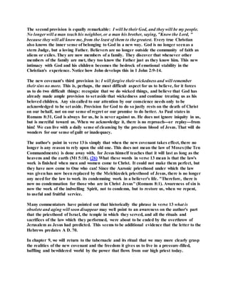 The second provision is equally remarkable: I will be their God, and they will be my people.
No longer will a man teach his neighbor, or a man his brother, saying, "Know the Lord, "
because they will all know me, from the least of them to the greatest. Every true Christian
also knows the inner sense of belonging to God in a new way. God is no longer seenas a
stern Judge, but a loving Father. Believers are no longer outside the community of faith as
aliens or exiles. They are now members of a family. They discover that whenever other
members of the family are met, they too know the Father just as they know him. This new
intimacy with God and his children becomes the bedrock of emotional stability in the
Christian's experience. Notice how John develops this in 1 John 2:9-14.
The new covenant's third provision is: I will forgive their wickedness and will remember
their sins no more. This is, perhaps, the most difficult aspect for us to believe, for it forces
us to do two difficult things: recognize that we do wicked things, and believe that God has
already made ample provision to set aside that wickedness and continue treating us as his
beloved children. Any sin called to our attention by our conscience needs only to be
acknowledged to be set aside. Provision for God to do so justly rests on the death of Christ
on our behalf, not on our sense of regret or our promise to do better. As Paul states in
Romans 8:31, God is always for us, he is never against us. He does not ignore iniquity in us,
but is merciful toward us. When we acknowledge it, there is no reproach---or replay---from
him! We can live with a daily sense of cleansing by the precious blood of Jesus. That will do
wonders for our sense of guilt or inadequacy.
The author's point in verse 13 is simply that when the new covenant takes effect, there no
longer is any reason to rely upon the old one. This does not mean the law of Moses (the Ten
Commandments) is done away with, for Jesus himself teaches that it will last as long as the
heavens and the earth (Mt 5:18). (26) What these words in verse 13 mean is that the law's
work is finished when men and women come to Christ. It could not make them perfect, but
they have now come to One who can! Since the Aaronic priesthood under which the law
was given has now been replaced by the Melchizedek priesthood of Jesus, there is no longer
any need for the law to work its condemning work in a believer's life. "Therefore, there is
now no condemnation for those who are in Christ Jesus" (Romans 8:1). Awareness of sin is
now the work of the indwelling Spirit, not to condemn, but to restore us, when we repent,
to useful and fruitful service.
Many commentators have pointed out that historically the phrase in verse 13 what is
obsolete and aging will soon disappear may well point to an awareness on the author's part
that the priesthood of Israel, the temple in which they served, and all the rituals and
sacrifices of the law which they performed, were about to be ended by the overthrow of
Jerusalem as Jesus had predicted. This seems to be additional evidence that the letter to the
Hebrews predates A D. 70.
In chapter 9, we will return to the tabernacle and its ritual that we may more clearly grasp
the realities of the new covenant and the freedom it gives us to live in a pressure-filled,
baffling and bewildered world by the power that flows from our high priest today.
 