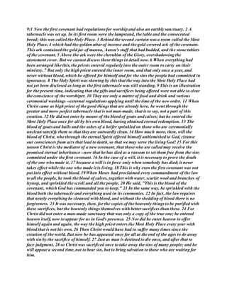 9:1 Now the first covenant had regulations for worship and also an earthly sanctuary. 2 A
tabernacle was set up. In its first room were the lampstand, the table and the consecrated
bread; this was called the Holy Place. 3 Behind the second curtain was a room called the Most
Holy Place, 4 which had the golden altar of incense and the gold-covered ark of the covenant.
This ark contained the gold jar of manna, Aaron's staff that had budded, and the stone tablets
of the covenant. 5 Above the ark were the cherubim of the Glory, overshadowing the
atonement cover. But we cannot discuss these things in detail now. 6 When everything had
been arranged like this, the priests entered regularly into the outer room to carry on their
ministry. 7 But only the high priest entered the inner room, and that only once a year, and
never without blood, which he offered for himself and for the sins the people had committed in
ignorance. 8 The Holy Spirit was showing by this that the way into the Most Holy Place had
not yet been disclosed as long as the first tabernacle was still standing. 9 This is an illustration
for the present time, indicating that the gifts and sacrifices being offered were not able to clear
the conscience of the worshiper. 10 They are only a matter of food and drink and various
ceremonial washings --external regulations applying until the time of the new order. 11 When
Christ came as high priest of the good things that are already here, he went through the
greater and more perfect tabernacle that is not man-made, that is to say, not a part of this
creation. 12 He did not enter by means of the blood of goats and calves; but he entered the
Most Holy Place once for all by his own blood, having obtained eternal redemption. 13 The
blood of goats and bulls and the ashes of a heifer sprinkled on those who are ceremonially
unclean sanctify them so that they are outwardly clean. 14 How much more, then, will the
blood of Christ, who through the eternal Spirit offered himself unblemished to God, cleanse
our consciences from acts that lead to death, so that we may serve the living God! 15 For this
reason Christ is the mediator of a new covenant, that those who are called may receive the
promised eternal inheritance --now that he has died as a ransom to set them free from the sins
committed under the first covenant. 16 In the case of a will, it is necessary to prove the death
of the one who made it, 17 because a will is in force only when somebody has died; it never
takes effect while the one who made it is living. 18 This is why even the first covenant was not
put into effect without blood. 19 When Moses had proclaimed every commandment of the law
to all the people, he took the blood of calves, together with water, scarlet wool and branches of
hyssop, and sprinkled the scroll and all the people. 20 He said, "This is the blood of the
covenant, which God has commanded you to keep." 21 In the same way, he sprinkled with the
blood both the tabernacle and everything used in its ceremonies. 22 In fact, the law requires
that nearly everything be cleansed with blood, and without the shedding of blood there is no
forgiveness. 23 It was necessary, then, for the copies of the heavenly things to be purified with
these sacrifices, but the heavenly things themselves with better sacrifices than these. 24 For
Christ did not enter a man-made sanctuary that was only a copy of the true one; he entered
heaven itself, now to appear for us in God's presence. 25 Nor did he enter heaven to offer
himself again and again, the way the high priest enters the Most Holy Place every year with
blood that is not his own. 26 Then Christ would have had to suffer many times since the
creation of the world. But now he has appeared once for all at the end of the ages to do away
with sin by the sacrifice of himself. 27 Just as man is destined to die once, and after that to
face judgment, 28 so Christ was sacrificed once to take away the sins of many people; and he
will appear a second time, not to bear sin, but to bring salvation to those who are waiting for
him.
 