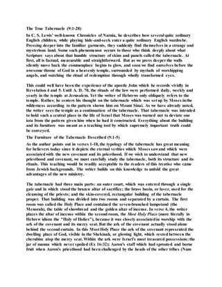 The True Tabernacle (9:1-28)
In C. S. Lewis' well-known Chronicles of Narnia, he describes how several quite ordinary
English children, while playing hide-and-seek enter a quite ordinary English wardrobe.
Pressing deeper into the familiar garments, they suddenly find themselves in a strange and
mysterious land. Some such phenomenon occurs to those who think deeply about what
Scripture says about that humble structure of skins and panels called the tabernacle. At
first, all is factual, measurable and straightforward. But as we press deeper the walls
silently move back the commonplace begins to glow, and soon we find ourselves before the
awesome throne of God in a heavenly temple, surrounded by myriads of worshipping
angels, and watching the ritual of redemption through wholly transformed eyes.
This could well have been the experience of the apostle John which he records vividly in
Revelation 4 and 5. Until A. D. 70, the rituals of the law were performed daily, weekly and
yearly in the temple at Jerusalem. Yet the writer of Hebrews only obliquely refers to the
temple. Rather, he centers his thought on the tabernacle which was set up by Moses inthe
wilderness according to the pattern shown him on Mount Sinai. As we have already noted,
the writer sees the temple as a continuation of the tabernacle. That tabernacle was intended
to hold such a central place in the life of Israel that Moses was warned not to deviate one
iota from the pattern given him when he had it constructed. Everything about the building
and its furniture was meant as a teaching tool by which supremely important truth could
be conveyed.
The Furniture of the Tabernacle Described (9:1-5)
As the author points out in verses 1-10, the typology of the tabernacle has great meaning
for believers today since it depicts the eternal verities which Moses sawand which were
associatedwith the new covenant and its priesthood. If we wish to understand that new
priesthood and covenant, we must carefully study the tabernacle, both its structure and its
rituals. This teaching would be readily acceptable to the readers of this treatise who came
from Jewish backgrounds. The writer builds on this knowledge to unfold the great
advantages of the new ministry.
The tabernacle had three main parts: an outer court, which was entered through a single
gate and in which stood the brazen altar of sacrifice; the brass basin, or laver, used for the
cleansing of the priests; and the skin-covered, rectangular building of the tabernacle
proper. That building was divided into two rooms and separated by a curtain. The first
room was called the Holy Place and contained the seven-branched lampstand (the
Menorah), the table of showbread and the golden altar of incense. In verse 4, the writer
places the altar of incense within the second room, the Most Holy Place (more literally in
Hebrew idiom the "Holy of Holies"), because it was closely associatedin worship with the
ark of the covenant and its mercy seat. But the ark of the covenant actually stood alone
behind the second curtain. In this Most Holy Place the ark of the covenant represented the
dwelling place of God, visible in the Shekinah, or glowing light, which rested between the
cherubim atop the mercy seat. Within the ark were Israel's most treasured possessions: the
jar of manna which never spoiled (Ex 16:32); Aaron's staff which had sprouted and borne
fruit when Aaron's priesthood had been challenged by the heads of the other tribes (Num
 