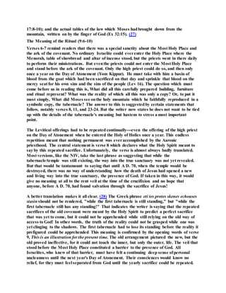 17:8-10); and the actual tables of the law which Moses hadbrought down from the
mountain, written on by the finger of God (Ex 32:15). (27)
The Meaning of the Ritual (9:6-10)
Verses 6-7 remind readers that there was a special sanctity about the Most Holy Place and
the ark of the covenant. No ordinary Israelite could everenter the Holy Place where the
Menorah, table of showbread and altar of incense stood, but the priests went in there daily
to perform their ministrations. But eventhe priests could not enter the Most Holy Place
and stand before the ark of the covenant. Only the high priest could do so, and then only
once a year on the Day of Atonement (Yom Kippur). He must take with him a basin of
blood from the goat which had been sacrificed on that day and sprinkle that blood on the
mercy seat for his own sins and the sins of the people (Lev 16). The question which must
come before us in reading this is, What did all this carefully prepared building, furniture
and ritual represent? What was the reality of which all this was only a copy? Or, to put it
most simply, What did Moses see onthe holy mountain which he faithfully reproduced in a
symbolic copy, the tabernacle? The answer to this is suggestedby certain statements that
follow, notably verses 8, 11, and 23-24. But the writer now states he does not want to be tied
up with the details of the tabernacle's meaning but hastens to stress a most important
point.
The Levitical offerings had to be repeated continually---even the offering of the high priest
on the Day of Atonement when he entered the Holy of Holies once a year. This endless
repetition meant that nothing permanent was everaccomplished by the Aaronic
priesthood. The central statement is verse 8 which declares what the Holy Spirit meant to
say by this repeated sacrifice. Unfortunately, the verse is almost always badly translated.
Most versions, like the NIV, take the last phrase as suggesting that while the
tabernacle/temple was still existing, the way into the true sanctuary was not yet revealed.
But that would be tantamount to saying that until A D. 70, when the temple would be
destroyed, there was no way of understanding how the death of Jesus had opened a new
and living way into the true sanctuary, the presence of God. If taken in this way, it would
give no meaning at all to the rent veil at the time of the crucifixion and no hope that
anyone, before A D. 70, had found salvation through the sacrifice of Jesus!
A better translation makes it all clear. (28) The Greek phrase eti tes protes skenes echouses
stasin should not be rendered, "while the first tabernacle is still standing," but "while the
first tabernacle still has any standing!" That indicates the writer is saying that the repeated
sacrifices of the old covenant were meant by the Holy Spirit to predict a perfect sacrifice
that was yet to come, but it could not be apprehended while still relying on the old way of
access to God! In other words, the truth of the reality could not be grasped while one was
yet clinging to the shadows. The first tabernacle had to lose its standing before the reality it
prefigured could be apprehended This meaning is confirmed by the opening words of verse
9, This is an illustration for the present time. The old arrangement pictured the new, but the
old proved ineffective, for it could not touch the inner, but only the outer, life. The veil that
stood before the Most Holy Place constituted a barrier to the presence of God. All
Israelites, who knew of that barrier, must have felt a continuing deep sense of personal
uncleanness until the next year's Day of Atonement. Their consciences would know no
relief, for they must feel separated from God until the yearly sacrifice could be repeated.
 