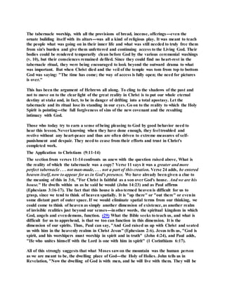 The tabernacle worship, with all the provisions of bread, incense, offerings---even the
ornate building itself with its altars---was all a kind of religious play. It was meant to teach
the people what was going on in their inner life and what was still needed to truly free them
from sin's burden and give them unfettered and continuing access to the Living God. Their
bodies could be rendered temporarily clean before God by the various ceremonial washings
(v. 10), but their consciences remained defiled. Since they could find no heart-rest in the
tabernacle ritual, they were being encouraged to look beyond the outward drama to what
was important. But when Christ died and the veil of the temple was tom from top to bottom
God was saying: "The time has come; the way of access is fully open; the need for pictures
is over."
This has been the argument of Hebrews all along. To cling to the shadows of the past and
not to move on to the clear light of the great reality in Christ is to put our whole eternal
destiny at stake and, in fact, to be in danger of drifting into a total apostasy. Let the
tabernacle and its ritual lose its standing in our eyes. Go on to the reality to which the Holy
Spirit is pointing---the full forgiveness of sins of the new covenant and the resulting
intimacy with God.
Those who today try to earn a sense of being pleasing to God by good behavior need to
hear this lesson. Neverknowing when they have done enough, they feel troubled and
restive without any heart-peace and thus are often driven to extreme measures of self-
punishment and despair. They need to cease from their efforts and trust in Christ's
completed work.
The Application to Christians (9:11-14)
The section from verses 11-14 confronts us anew with the question raised above, What is
the reality of which the tabernacle was a copy? Verse 11 says it was a greater and more
perfect tabernacle . . . not man-made, . . . not a part of this creation. Verse 24 adds, he entered
heaven itself, now to appear for us in God's presence. We have already been given a clue to
the meaning of this in 3:6, "For Christ is faithful as a son over God's house. And we are his
house." He dwells within us as he said he would (John 14:23) and as Paul affirms
(Ephesians 3:16-17). The fact that this house is also termed heaven is difficult for us to
grasp, since we tend to think of heaven spatially. It is "up there" or "out there" or evenin
some distant part of outer space. If we would eliminate spatial terms from our thinking, we
could come to think of heaven as simply another dimension of existence, as another realm
of invisible realities just beyond our senses---inother words, the spiritual kingdom in which
God, angels and evendemons, function. (29) What the Bible seeks to teach us, and what is
difficult for us to apprehend, is that we too can function in this dimension. It is the
dimension of our spirits. Thus, Paul can say, "And God raised us up with Christ and seated
us with him in the heavenly realms in Christ Jesus" (Ephesians 2:6). Jesus tells us, "God is
spirit, and his worshipers must worship in spirit and in truth" (John 4:24), and Paul adds,
"He who unites himself with the Lord is one with him in spirit" (1 Corinthians 6:17).
All of this strongly suggests that what Moses sawon the mountain was the human person
as we are meant to be, the dwelling place of God---the Holy of Holies. John tells us in
Revelation, "Now the dwelling of God is with men, and he will live with them. They will be
 