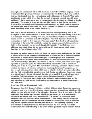 his people, and God himself will be with them and be their God." If that language sounds
reminiscent of the promises of the new covenant described in Hebrews 8, it is no accident.
God had this in mind from the very beginning, as David declares in Psalm 8: "You made
him [human beings] a little lower than the heavenly beings and crowned him with glory
and honor." These words, as we have seen, were quoted by the writer in 2:58 and to this, he
appended: "Yet at present we do not see everything subject to him. But we see Jesus . . ."
Jesus, as high priest of the good things that are already here, has found a way to repossess
the human spirit and cleanse it with the "better sacrifice" of himself (9:23), and to dwell
within forever by means of the eternal Spirit (9:14).
This view of the true tabernacle as the human person is also supported by Paul in his
description of what awaits believers at death. "Now we know that if the earthly tent we live
in is destroyed, we have a building from God, an eternal house in heaven, not built by
human hands" (2 Corinthians 5:1). Here the phrase "not built by human hands" is the
same as that in Hebrews 9:11 translated "not man-made." It is clearly a reference to the
resurrection of the body. This would also explain the phrase not a part of this creation in
Hebrews Our humanity was not created as glorified already. A glorified body is an
additional step which Adam did not know in his earthly existence and which would,
therefore, be "not of this creation." (30)
The point our author makes in 9:11-14 is that if the blood of goats and bulls and the ashes
of a heifer offered in the tabernacle of old sufficed to cleanse the sins of those ceremonially
unclean and to forgive the rebellions of the past so that the people were temporarily
acceptable to God, how much more does the blood of Christ cleanse our consciences from
sin's defilement today? They had only animals to offer in sacrifice, and it was necessary to
repeat them again and again. But Christ offered only one sacrifice, not an animal but
himself, and he did it once for all. This indicated its continuing, unbroken efficacy, which
obtained not merely a temporary and outward cleansing, but eternal redemption. As we
have seen, it is the conscience within which acts as a barrier to God's presence. Like Adam
after the Fall, we tend to hide ourselves from God, fearing his judgment. Conscience cannot
be rendered inactive by our will, though its voice can be muffled. It is only silenced when
we see that God is not unhappy or angry with us. But since Jesus offered himself
unblemished to God in our place, God's justice no longer makes demands upon us. We
may, therefore, set aside useless rituals and so feel ourselves free in his presence to serve
the Living God.
Jesus' Last Will and Testament (9:15-28)
The passage from 9:15 through 9:28 takes a slightly different slant. Though the same term
covenant is used as in verses 1-14, it is now treated more as a bequest being administered by
a living executor after the death of the will-maker. However, Christ is seenboth as the will-
maker who dies, and the executor who administers the estate, just as he was both the
offering for sin and the high priest who offered it. The phrase For this reason, which
introduces verse 15, looks back to the close of verse 14, that we may serve the living God.
The promised Messiahadministers the new covenant to those who are called in order that
they may be equipped to serve the living and true God. That equipping capability of the
new covenant is called the promised eternal inheritance. We have already seenthat it
consists of an inner understanding of the nature of both good and evil; an intimate, Father-
 