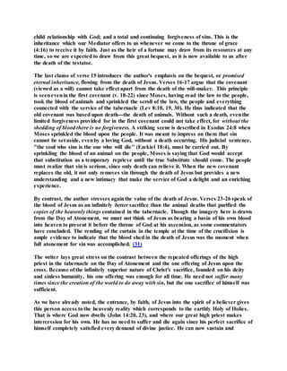 child relationship with God; and a total and continuing forgiveness of sins. This is the
inheritance which our Mediator offers to us whenever we come to the throne of grace
(4:16) to receive it by faith. Just as the heir of a fortune may draw from its resources at any
time, so we are expected to draw from this great bequest, as it is now available to us after
the death of the testator.
The last clause of verse 15 introduces the author's emphasis on the bequest, or promised
eternal inheritance, flowing from the death of Jesus. Verses 16-17 argue that the covenant
(viewed as a will) cannot take effect apart from the death of the will-maker. This principle
is seenevenin the first covenant (v. 18-22) since Moses, having read the law to the people,
took the blood of animals and sprinkled the scroll of the law, the people and everything
connected with the service of the tabernacle (Lev 8:10, 19, 30). He thus indicated that the
old covenant was based upon death---the death of animals. Without such a death, eventhe
limited forgiveness provided for in the first covenant could not take effect, for without the
shedding of blood there is no forgiveness. A striking scene is described in Exodus 24:8 when
Moses sprinkled the blood upon the people. It was meant to impress on them that sin
cannot be set aside, evenby a loving God, without a death occurring. His judicial sentence,
"the soul who sins is the one who will die" (Ezekiel 18:4), must be carried out. By
sprinkling the blood of an animal on the people, Moses is saying that God would accept
that substitution as a temporary reprieve until the true Substitute should come. The people
must realize that sin is serious, since only death can relieve it. When the new covenant
replaces the old, it not only removes sin through the death of Jesus but provides a new
understanding and a new intimacy that make the service of God a delight and an enriching
experience.
By contrast, the author stresses againthe value of the death of Jesus. Verses 23-26 speak of
the blood of Jesus as an infinitely better sacrifice than the animal deaths that purified the
copies of the heavenly things contained in the tabernacle. Though the imagery here is drawn
from the Day of Atonement, we must not think of Jesus as bearing a basin of his own blood
into heaven to present it before the throne of God at his ascension, as some commentators
have concluded. The rending of the curtain in the temple at the time of the crucifixion is
ample evidence to indicate that the blood shed in the death of Jesus was the moment when
full atonement for sin was accomplished. (31)
The writer lays great stress on the contrast between the repeated offerings of the high
priest in the tabernacle on the Day of Atonement and the one offering of Jesus upon the
cross. Because of the infinitely superior nature of Christ's sacrifice, founded on his deity
and sinless humanity, his one offering was enough for all time. He need not suffer many
times since the creation of the world to do away with sin, but the one sacrifice of himself was
sufficient.
As we have already noted, the entrance, by faith, of Jesus into the spirit of a believer gives
this person access to the heavenly reality which corresponds to the earthly Holy of Holies.
That is where God now dwells (John 14:20, 23), and where our great high priest makes
intercession for his own. He has no need to suffer and die again since his perfect sacrifice of
himself completely satisfied every demand of divine justice. He can now sustain and
 