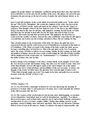 support his people without any limitation on himself arising from their sins, since that has
been settledforever in the once-for-all sacrifice of the cross. The phrase the end of the ages
designates the present age as the last of a series. It marks the end of human history as we
now
know it and will terminate in the events which Jesus foretold would occur "at the end of
the age" (Mt 24-25). Throughout this section the emphasis of the writer has been on the
uniqueness of Christ's death. Again and again he has called it "once-for-all" (hapax or
ephapax). That thought comes to the fore again in verses 27-28. Just as any fallen human
being is destined to die once for all time, with judgment awaiting beyond death, so Christ
also died once for all time to deal with sin. For the many who trust in him, it is not
judgment that awaits beyond their personal death. This judgment has been forever
removed by the sacrifice of Christ. Instead, they may confidently expect that he will appear
a second time, not to bear sin, but to bring salvation to those who are waiting for him.
This salvation points to the resurrection of the body. For them, the spirit has been
regenerated already and the soul is being saved as Christlikeness is formed in that believer
(2 Corinthians 3:18). What yet awaits is the raising of the body so that the whole person
becomes a dwelling place of God forever. This is the only place in the New Testament
where the return of Christ is called a second coming. During his first coming, he dealt with
the problem of human sin on the cross; at his second coming the full effect of that sacrifice
will be manifested in the resurrection (or "transformation"---1 Corinthians 15:51-52) of
the bodies of those who wait for him.
In these closing verses of chapter 9, the writer returns briefly to the thought of 2:5-9 and
his view of Jesus as God's ideal human being, who rules over the world to come. That view
of the final triumph of Jesus will appear again at the end of chapter 10, as the author
concludes his survey of the privileges and possibilities of the new covenant. As always, the
thought of the return of Christ raises the question Peter askedin light of such events,
"What kind of people ought you to be? You ought to live holy and godly lives as you look
forward to the day of God" (2 Peter 3 12).
End of Part I.
NOTES, Chapters 1-9.
(1). 1:1. See Wescott for a thorough treatment of verse one, discussing the meaning of
polymeros ("at many times"), and polytropos ("in many ways") and especially the contrast
of the Old Covenant with the New.
(2). l:2. The vastness of the created universe has become more mind-boggling as scientists
receive information transmitted back to earth by interplanetary machines. New objects
discovered in space, such as black holes, quasars, novas and so forth challenge astronomers
and physicists to solve evermore complex riddles. Rather than finding answers to old
questions, science is finding more and more questions. This in no way threatens Christian
faith in Jesus as Lord in his universe. Rather, it enhances his majesty immeasurably and
 