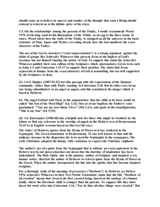 should cause us to believe in marvel and wonder at the thought that such a Being should
consent to redeem us at the infinite price of the cross.
1:3. On the relationships among the persons of the Trinity, I would recommend Wood
1978. Eschewing such feeble illustrations of the Trinity as an egg or the three forms of
water, Wood shows how the truth of the Trinity is stamped on all the universe in the basic
structure of Time, Space and Matter, revealing clearly how the Son manifests the exact
character of the Father.
The use of the Greek charakter ("exact representation") is a strong argument against the
claim of groups like Jehovah's Witnesses who present Jesus as the highest of God's
creation, but not himself sharing the nature of God. To support this claim the Jehovah's
Witnesses publish their own edition of the Scriptures which mistranslates Greek texts such
as John 1:1 and Colossians 1:15-17 to support their position. The claim that Jesus
represents in human form the exact character of God is astonishing but too well supported
by the Scriptures to deny.
(3). 1:4-5. Hughes (1987:52-53) ties this passage with the expectations of the Qumran
community rather than with Paul's warning in Colossians 2:18. But in either case Jesus
was being subordinated to an angel or angels, and this constituted the danger which is
faced in Hebrews
l:6. The angel Gabriel told Mary at the annunciation that the child to be born would be
called "the Son of the Most High" (Lk 1:32) Also at Jesus' baptism the Father's voice
proclaimed, "You are my Son whom I love" (Mk 1:11), and again at the transfiguration,
"This is my Son" (Lk 9:35).
(4). 1:6. Kistemaker (1984:40) has a helpful note for those who might be troubled by the
failure to find any reference to the worship of angels in the Hebrew text of Deuteronomy
32:43 or in English versions based on that text He says:
The writer of Hebrews quotes from the Hymn of Moses as it was rendered in the
Septuagint. The Greek translation of Deuteronomy 32 was well known to him and his
audience because in the dispersion the Jews used the Septuagint in the synagogues. The
early Christians adopted the liturgy with variations to express the Christian emphasis.
The author's use of a quote from the Septuagint that is without an exact equivalent in the
Hebrew text in our possessiondoes not mean that the doctrine of inspiration has been
undermined. The Holy Spirit, who is the primary author of Scripture and inspired every
human writer, directed the author of Hebrews to select a quote from the Hymn of Moses in
the Greek. When the author incorporated the line into his epistle, that line became inspired
Scripture.
For a thorough study of the meaning of prototokos ("firstborn") in Hebrews see Helyer
1976. Jehovah's Witnesses in their New World Translation claim that the title "firstborn of
all creation" means that Jesus is the first created being, based on the analogy of a human
family where the first-born child is younger than his parents. To suppose this they must
insert the word other into Colossians 1:16: "For by him ail other things were created." But
 