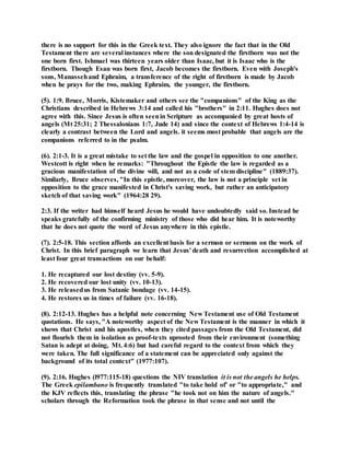 there is no support for this in the Greek text. They also ignore the fact that in the Old
Testament there are several instances where the son designated the firstborn was not the
one born first. Ishmael was thirteen years older than Isaac, but it is Isaac who is the
firstborn. Though Esau was born first, Jacob becomes the firstborn. Even with Joseph's
sons, Manassehand Ephraim, a transference of the right of firstborn is made by Jacob
when he prays for the two, making Ephraim, the younger, the firstborn.
(5). 1:9. Bruce, Morris, Kistemaker and others see the "companions" of the King as the
Christians described in Hebrews 3:14 and called his "brothers" in 2:11. Hughes does not
agree with this. Since Jesus is often seenin Scripture as accompanied by great hosts of
angels (Mt 25:31; 2 Thessalonians 1:7, Jude 14) and since the context of Hebrews 1:4-14 is
clearly a contrast between the Lord and angels. it seems most probable that angels are the
companions referred to in the psalm.
(6). 2:1-3. It is a great mistake to set the law and the gospel in opposition to one another.
Westcott is right when he remarks: "Throughout the Epistle the law is regarded as a
gracious manifestation of the divine will, and not as a code of stem discipline" (1889:37).
Similarly, Bruce observes, "In this epistle, moreover, the law is not a principle set in
opposition to the grace manifested in Christ's saving work, but rather an anticipatory
sketch of that saving work" (1964:28 29).
2:3. If the writer had himself heard Jesus he would have undoubtedly said so. Instead he
speaks gratefully of the confirming ministry of those who did hear him. It is noteworthy
that he does not quote the word of Jesus anywhere in this epistle.
(7). 2:5-18. This section affords an excellent basis for a sermon or sermons on the work of
Christ. In this brief paragraph we learn that Jesus' death and resurrection accomplished at
least four great transactions on our behalf:
1. He recaptured our lost destiny (vv. 5-9).
2. He recovered our lost unity (vv. 10-13).
3. He releasedus from Satanic bondage (vv. 14-15).
4. He restores us in times of failure (vv. 16-18).
(8). 2:12-13. Hughes has a helpful note concerning New Testament use of Old Testament
quotations. He says, "A noteworthy aspect of the New Testament is the manner in which it
shows that Christ and his apostles, when they cited passages from the Old Testament, did
not flourish them in isolation as proof-texts uprooted from their environment (something
Satan is adept at doing, Mt. 4:6) but had careful regard to the context from which they
were taken. The full significance of a statement can be appreciated only against the
background of its total context" (1977:107).
(9). 2:16. Hughes (l977:115-18) questions the NIV translation it is not the angels he helps.
The Greek epilambano is frequently translated "to take hold of' or "to appropriate," and
the KJV reflects this, translating the phrase "he took not on him the nature of angels."
scholars through the Reformation took the phrase in that sense and not until the
 