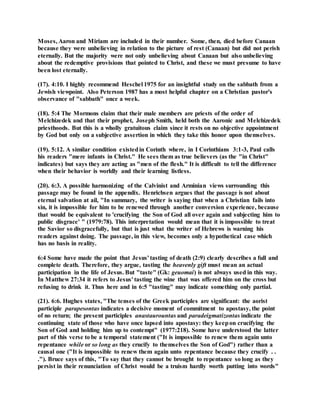 Moses, Aaron and Miriam are included in their number. Some, then, died before Canaan
because they were unbelieving in relation to the picture of rest (Canaan) but did not perish
eternally. But the majority were not only unbelieving about Canaan but also unbelieving
about the redemptive provisions that pointed to Christ, and these we must presume to have
been lost eternally.
(17). 4:10. I highly recommend Heschel 1975 for an insightful study on the sabbath from a
Jewish viewpoint. Also Peterson 1987 has a most helpful chapter on a Christian pastor's
observance of "sabbath" once a week.
(18). 5:4 The Mormons claim that their male members are priests of the order of
Melchizedek and that their prophet, Joseph Smith, held both the Aaronic and Melchizedek
priesthoods. But this is a wholly gratuitous claim since it rests on no objective appointment
by God but only on a subjective assertion in which they take this honor upon themselves.
(19). 5:12. A similar condition existedin Corinth where, in I Corinthians 3:1-3, Paul calls
his readers "mere infants in Christ." He sees them as true believers (as the "in Christ"
indicates) but says they are acting as "men of the flesh." It is difficult to tell the difference
when their behavior is worldly and their learning listless.
(20). 6:3. A possible harmonizing of the Calvinist and Arminian views surrounding this
passage may be found in the appendix. Henrichsen argues that the passage is not about
eternal salvation at ail, "In summary, the writer is saying that when a Christian fails into
sin, it is impossible for him to be renewed through another conversion experience, because
that would be equivalent to 'crucifying the Son of God all over again and subjecting him to
public disgrace' " (1979:78). This interpretation would mean that it is impossible to treat
the Savior so disgracefully, but that is just what the writer of Hebrews is warning his
readers against doing. The passage, in this view, becomes only a hypothetical case which
has no basis in reality.
6:4 Some have made the point that Jesus' tasting of death (2:9) clearly describes a full and
complete death. Therefore, they argue, tasting the heavenly gift must mean an actual
participation in the life of Jesus. But "taste" (Gk: geuomai) is not always used in this way.
In Matthew 27:34 it refers to Jesus' tasting the wine that was offered him on the cross but
refusing to drink it. Thus here and in 6:5 "tasting" may indicate something only partial.
(21). 6:6. Hughes states, "The tenses of the Greek participles are significant: the aorist
participle parapesontas indicates a decisive moment of commitment to apostasy, the point
of no return; the present participles anastaurountas and paradeigmatizontas indicate the
continuing state of those who have once lapsed into apostasy: they keepon crucifying the
Son of God and holding him up to contempt" (1977:218). Some have understood the latter
part of this verse to be a temporal statement ("It is impossible to renew them again unto
repentance while or so long as they crucify to themselves the Son of God") rather than a
causal one ("It is impossible to renew them again unto repentance because they crucify . .
."). Bruce says of this, "To say that they cannot be brought to repentance so long as they
persist in their renunciation of Christ would be a truism hardly worth putting into words"
 