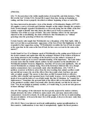 (1964:124).
(22). 7:3. Resurrection is the visible manifestation of eternal life, and John declares, "This
life is in his Son" (I John 5:11). Eternal life is apart from time, having no beginning or
ending, and thus Jesus is properly described as without beginning of days or end of life.
For those interested in alternative views of the identity of Melchizedek, Hughes (1977:237-
45) supplies a survey of Jewish and Christian thought on this subject through the centuries.
Early Jewish thought regarded Melchizedek as a heavenly being, but the rabbis of the first
century sought to identify him with Shem, the oldest son of Noah, to counteract the
Christian view of him as a type of Christ. The early Christian writers for the most part
objected to this as invalidating the claim of Hebrews that Melchizedek vas "without
genealogy since the genealogy of Shem was well known.
Certain Gnostic cults taught that Melchizedek was a theophany of the Holy Spirit, while a
later sect saw him as a preincarnate appearance of the Son of God. But Epiphanius (d. 403)
responded to that suggestion, saying, "If Melchizedek resembles the Son of God, he cannot
at the same time be the same as the Son of God; for how can a servant be the same as his
master?"
Scrolls found in Cave 11 at Qumran speak of Melchizedek as the coming great Deliverer of
the Jewish remnant and equate him with the archangel Michael. If the readers of Hebrews
were being attracted to the teachings of the DeadSea sect, the author's treatment of
Melchizedek would go far to correct misunderstanding of his importance. The Latin father
Jereome states that the reliable church authors he had consulted on the identification of
Melchizedek included Irenaeus, Hippolytus, Eusebius of Caesarea and Apollinaris, who all
viewed Melchizedek as a human being. Most of the Reformers followed this view, though
modem commentators have occasionally made other identifications. (23). 7:18-19. A
problem recurrent in Hebrews arises from the clear teaching that animal sacrifices could
not and did not remove the sin of the offerer How then could a holy God have any part
with yet unholy people? The answer is that when an Old Testament believer offered a
sacrifice with a trustful and repentant heart, God would, in grace, view it as pointing to the
death of Jesus and the believer's an of faith would, like that of Abraham, be "counted for
righteousness." Sometimes the personal faith of the offerer did see beyond the animal blood
to the promised sacrifice which God would offer. David evidently saw this for he cries to
God, "You do not delight in [animal] sacrifice, or I would bring it; you do not take pleasure
in burnt offerings" (Ps 51:16).
(24). 8:5. The typology of the tabernacle has been greatly neglected by modem scholars,
though obviously the writer of Hebrews makes much of it, and many nineteenth-century
commentators treated it seriously. If, as this passage suggests, it is the key to understanding
the present ministry of Jesus in the inner lives of his people, it deserves far more study than
it is now receiving.
(25). 8:8-12. There is no inherent need to pit amillennialism against premillennialism in
these matters. Amillennialism is true when it metaphorically applies the literal promises
 