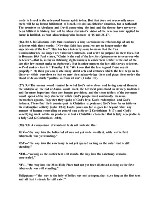 made to Israel to the redeemed human spirit today. But that does not necessarily mean
there will be no literal fulfillment to Israel. It is not an either/or situation, but a both/and!
The promises to Abraham and David concerning the land and the throne have never yet
been fulfilled in history, but will be when Jeremiah's vision of the new covenant applied to
Israel is fulfilled, as Paul also envisaged in Romans 11:15 and 26-27.
(26). 8:13. In Galatians 3:25 Paul concludes a long section on the relationship of law to
believers with these words: "Now that faith has come, we are no longer under the
supervision of the law." This has been taken by some to mean that the Ten
Commandments no longer are valid for Christians and serve no purpose in their lives. But
in Romans 10:4 Paul states, "Christ is the end of the law for righteousness to everyone who
believes"---that is, as far as obtaining righteousness is concerned, Christ is the end of the
law (for law cannot make us righteous). But in other matters the law still serves believers,
as Paul makes clear in 1 Timothy 1:8: "We know that the law is good if one uses it
properly." He then goes on to cite many sinful acts and attitudes which the law helps us to
discover within ourselves so that we may then acknowledge them and place them under the
blood of Jesus which "purifies us from all sin" (1 John 1:7).
(27). 9:4 The manna would remind Israel of God's miraculous and loving care of them in
the wilderness; the rod of Aaron would mark the Levitical priesthood as divinely instituted
and far more important than any human provision; and the stone tablets of the covenant
would speak of the holy character which God's people must continually measure
themselves against. Together they spoke of God's love, God's redemption and God's
holiness. These find their counterpart in Christian experience: God's love for us initiates
his redemptive activity (John 3:16); God's provision for us goes far beyond what any
amount of human counseling or control can achieve (2 Corinthians 5:17); and God's
sanctifying work within us produces at last a Christlike character that is fully acceptable to
a holy God (2 Corinthians 3:18).
(28). 9:8. A comparison of standard texts will indicate this:
KJV---"the way into the holiest of ail was not yet made manifest, while as the first
tabernacle was yet standing."
RSV---"the way into the sanctuary is not yet opened as long as the outer tent is still
standing."
NEB---"so long as the earlier tent still stands, the way into the sanctuary remains
unrevealed."
NIV---"the way into the Most Holy Place had not yet been disclosed as long as the first
tabernacle was still standing."
Philippians---"the way to the holy of holies was not yet open, that is, so long as the first tent
and ail that it stands for still exist."
 