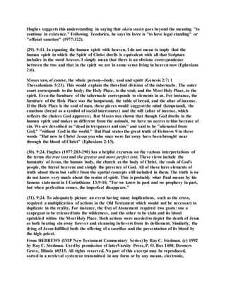 Hughes suggests this understanding in saying that ekein stasin goes beyond the meaning "to
continue in existence." Following Teodorica, he says its force is "to have legal standing" or
"official sanction" (1977:322).
(29). 9:11. In equating the human spirit with heaven, I do not mean to imply that the
human spirit in which the Spirit of Christ dwells is equivalent with all that Scripture
includes in the word heaven. I simply mean that there is an obvious correspondence
between the two and that in the spirit we are in some sense living in heaven now (Ephesians
2:6).
Moses saw, of course, the whole person---body, soul and spirit (Genesis 2:7; 1
Thessalonians 5:23). This would explain the threefold division of the tabernacle. The outer
court corresponds to the body; the Holy Place, to the soul; and the Most Holy Place, to the
spirit. Even the furniture of the tabernacle corresponds to elements in us. For instance, the
furniture of the Holy Place was the lampstand, the table of bread, and the altar of incense.
If the Holy Place is the soul of man, these pieces would suggest the mind (lampstand), the
emotions (bread as a symbol of social intercourse) and the will (altar of incense, which
reflects the choices God approves). But Moses was shown that though God dwells in the
human spirit and makes us different from the animals, we have no access to him because of
sin. We are described as "dead in trespasses and sins" and said to be "alienated from
God," "without God in the world." But Paul states the great truth of Hebrews 9 in these
words "But now in Christ Jesus you who once were far away have been brought near
through the blood of Christ" (Ephesians 2:13).
(30). 9:24. Hughes (1977:283-290) has a helpful excursus on the various interpretations of
the terms the true tent and the greater and more perfect tent. These views include the
humanity of Jesus, the human body, the church as the body of Christ, the souls of God's
people, the literal heavens and simply the presence of God. All of these have elements of
truth about them but suffer from the spatial concepts still included in them. The truth is we
do not know very much about the realm of spirit. This is probably what Paul means by his
famous statement in I Corinthians 13:9-10, "For we know in part and we prophesy in part,
but when perfection comes, the imperfect disappears."
(31). 9:24. To adequately picture an event having many implications, such as the cross,
required a multiplication of actions in the Old Testament which would not be necessary to
duplicate in the reality. For instance, the Day of Atonement required two goats: one a
scapegoat to be releasedinto the wilderness, and the other to be slain and its blood
sprinkled within the Most Holy Place. Both actions were needed to depict the death of Jesus
as both bearing sin away forever and cleansing believers from its defilement. Similarly, the
dying of Jesus fulfilled both the offering of a sacrifice and the presentation of its blood by
the high priest.
From HEBREWS (IMP New Testament Commentary Series) by Ray C. Stedman. (c) 1992
by Ray C. Stedman. Usedby permission of InterVarsity Press, P. O. Box 1400, Downers
Grove, Illinois 60515. All rights reserved. No part of this excerpt may be reproduced,
sorted in a retrieval systemor transmitted in any form or by any means, electronic,
 