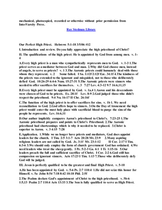 mechanical, photocopied, recorded or otherwise without prior permission from
InterVarsity Press.
Ray Stedman Library
Our Perfect High Priest. Hebrews 5:1-10 3/5/06 #12
I. Introduction and review. Do you fully appreciate the high priesthood of Christ?
II. The qualifications of the high priest: He is appointed by God from among men. v. 1-
4
A.Every high priest is a man who sympathetically represents men to God. v. 1-3 1.The
priest serves as a mediator between God and man. 2.Why did God choose men, instead
of angels, to serve as priests? v. 1 3.The Aaronic priests could humanely deal with those
whom they represent. v. 2 Some failed. I Sa. 1:12f 2:12f Eze. 34:1f 4.The kindness of
the priests was extended to the ignorant and misguided, not to those who deliberately
defied God. 10:26-29 6:4-6 Num. 15:27-31 5.The Aaronic priests were sinners who
needed to offer sacrifices for themselves. v. 3 7:27 Lev. 4:3-12 9:7 16:6,11,15
B.Every high priest must be appointed by God. v. 1a,4 1.Aaron and his descendants
were chosen of God to be priests. Ex. 28:1f Lev. 8-9 2.God judged those who didn’t
respect the priesthood. 9:4 Nu. 16-17 II Chr. 26:16f
C.The function of the high priest is to offer sacrifices for sins. v. 1b 1. We need
reconciliation to God. 2.God offers hope to sinners. 3.On the Day of Atonement the high
priest would enter the most holy place with sacrificial blood to purge the sins of the
people he represents. Lev. 16:6,11
D.Our author implicitly compares Aaron’s priesthood to Christ’s. 7:23-25 1.The
Aaronic priesthood prepares and points to Christ’s Priesthood. 2.The Aaronic
priesthood had shortcomings which is why it needed to be replaced. 3.Christ is
superior to Aaron. v. 3 4:15 7:28
E.Application. 1.While we no longer have priests and mediators, God does appoint
leaders for the church. I Tim. 2:5 3:1-7 Acts 20:28 Mt. 23:9 2.Many aspiring
religious leaders are not called by God. Js. 3:1f Mt. 23:1-12 II Cor. 2:17 I Tim.
6:3-6 3.We should only employ the form of church government God has ordained. 4.We
need leaders who treat the sheepgently. I Pe. 5:2-3 Ga. 6:1 I Ti. 1:15-16 5.Our
leaders preach the full and sufficient sacrifice of Christ. I Cor. 2:2 6.God still has
compassion on ignorant sinners. Acts 17:23 I Tim. 1:13 7.Those who deliberately defy
God will be judged.
III. Jesus is perfectly qualified to be the greatest and final High Priest. v. 5-10
A.He has been appointed by God. v. 5-6 Ps. 2:7 110:4 1.He did not seize this honor for
Himself. v. 5a John 8:54 7:18 8:42 10:18 Phil. 2:5f
2.The Psalms declare God’s appointment of Christ to the high priesthood. v. 5b-6
1:5,13 Psalm 2:7 110:4 Acts 13:33 3.The Son is fully qualified to serve as High Priest.
 