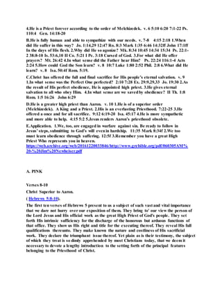 4.He is a Priest forever according to the order of Melchizedek. v. 6 5:10 6:20 7:1-22 Ps.
110:4 Gen. 14:18-20
B.He is fully human and able to sympathize with our needs. v. 7-8 4:15 2:18 1.When
did He suffer in this way? Jo. 1:14,29 12:47 Ro. 8:3 Mark 1:35 6:46 14:32ff John 17:1ff
In the days of His flesh. 2.Why did He so agonize? Mk. 8:34 10:45 14:34 15:34 Ps. 22:1-
2 38:8-10 Is. 53:6,10 II Co. 5:21 I Pe. 3:18 Cursed of God. 3.For what did He offer
prayers? Mt. 26:42 4.In what sense did the Father hear Him? Ps. 22:24 116:1-4 Acts
2:24 5.How could God the Son learn? v. 8 10:7 Luke 1:80 2:52 Phil. 2:8 6.What did He
learn? v. 8 Isa. 50:4f Rom. 5:19.
C.Christ has offered the full and final sacrifice for His people’s eternal salvation. v. 9
1.In what sense was the Perfect One perfected? 2:10 7:28 Ex. 29:9,29,33 Jo. 19:30 2.As
the result of His perfect obedience, He is appointed high priest. 3.He gives eternal
salvation to all who obey Him. 4.In what sense are we savedby obedience? II Th. 1:8
Rom. 1:5 16:26 John 6:29
D.He is a greater high priest than Aaron. v. 10 1.He is of a superior order
(Melchizedek). A King and a Priest. 2.His is an everlasting Priesthood. 7:22-25 3.He
offered a once and for all sacrifice. 9:12 6:19-20 Isa. 45:17 4.He is more sympathetic
and more able to help. 4:15 5:2 5.Jesus renders Aaron’s priesthood obsolete.
E.Application. 1.We, too, are engaged in warfare against sin. Be ready to follow in
Jesus’ steps, submitting to God’s will evenin hardship. 11:35 Mark 8:34f 2.We too
must learn obedience through suffering. 12:5f 3.Remember you have a great High
Priest Who represents you in heaven.
https://web.archive.org/web/20161220033846/http://www.grcbible.org/pdf/060305AM%
20-%20Jim%20Newheiser.pdf
A. PINK
Verses 8-10
Christ Superior to Aaron.
( Hebrews 5:8-10).
The first ten verses of Hebrews 5 present to us a subject of such vast and vital importance
that we dare not hurry over our exposition of them. They bring to' our view the person of
the Lord Jesus and His official work as the great High Priest of God's people. They set
forth His intrinsic sufficiency for the discharge of the honorous but arduous functions of
that office. They show us His right and title for the executing thereof. They reveal His full
qualifications thereunto. They make known the nature and costliness of His sacrificial
work. They declare the triumphant issue thereof. Yet plain as is their testimony, the subject
of which they treat is so dimly apprehended by most Christians today, that we deem it
necessary to devote a lengthy introduction to the setting forth of the principal features
belonging to the Priesthood of Christ.
 