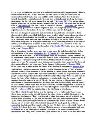 Let us begin by asking the question, Why did God ordain the office of priesthood? Wherein
lay the necessity for it? The first and most obvious answer Isaiah , Because of sin. Sin
created a breech between a holy God and His sinful creatures. Were God to advance
toward them in His essential character it could only be in judgment, involving their sure
destruction; for He "will by no means clear the guilty" ( Exodus 34:7). Nor was the sinner
capable of making the slightest advance toward God, for he was "alienated from the life of
God" ( Ephesians 4:18), and thus, "dead in trespasses and sins" ( Ephesians 2:1); and as
such, not only powerless to perform a spiritual Acts , but completely devoid of all spiritual
aspirations. Looked at in himself, the case of fallen man was utterly hopeless.
But God has designs of grace unto men, not unto all men, but unto a remnant of them
chosen out of a fallen race. Had God shown grace to all of Adam's descendants, the glory of
His grace had been clouded, for it would have looked as though the provisions of grace
were something which were due men from God, because of His having failed to preserve
them from falling into sin. But grace is unmerited favor, something to which no creature is
entitled, something which he cannot in any wise claim from God. Therefore it must be
exercisedin a sovereign manner by the Author of it ( Exodus 33:19), that grace may appear
to be grace ( Romans 11:6).
But in determining to show grace unto that people whom He had chosen in Christ before
the foundation of the world ( Ephesians 1:4 , 2 Timothy 1:9), God must act in harmony
with His own perfections. The sin of His people could not be ignored. Justice clamored for
its punishment. If they were to be delivered from its penal consequences, it could only be by
an adequate satisfaction being made for them. Without blood shedding there is no
remission of sins. An atonement was a fundamental necessity. Grace could not be shown at
the expense of justice; no, grace must "reign through righteousness" ( Romans 5:21).
Grace could only be exercisedon the ground of accomplished redemption ( Romans 3:24).
And who was capable of rendering a perfect satisfaction unto the law of God? Who was
qualified to meet all the demands of Divine holiness, if a sinful people were to be redeemed
consistently with its claims? Who was competent both to assume the responsibilities of that
people, and discharge them to the full satisfaction of the Most High? Who was able both to
honor the rights of the Almighty, and yet enter sympathetically into the weakness and
needs of those who were to be saved? Clearly, the only solution to this problem and the
only answer to these questions lay in a Mediator, one who had both ability and title to act
on God's behalf and on theirs. For this reason was the Son of God appointed to be made in
the likeness of sin's flesh, that as the God-man He might be a "merciful and faithful High
Priest" ( Hebrews 2:17); for mediatorship is the chief thing in priesthood.
Now this is what is brought before us in the opening verse of Hebrews 5. There we are
shown three parties: on the one side God, on the other side men, and the high priest as the
connecting link between: "For every high priest taken from among men is ordained for
men in things pertaining to God, that he may offer both gifts and sacrifices for sins" (verse
1). No correct conception of priesthood can exist where this double relation and this double
service are not perceived. In Christ alone is this perfectly made good. He is the one
connecting link between Heavenand earth, the only Mediator between God and "men" ( 1
Timothy 2:5). From Deity above, He is the Mediator downward to men beneath; and from
men below, He is the Head upward to God. Priesthood is the alone channel of living
relationship with a holy God. Solemn and awful proof of this is found in the fact that Satan,
 