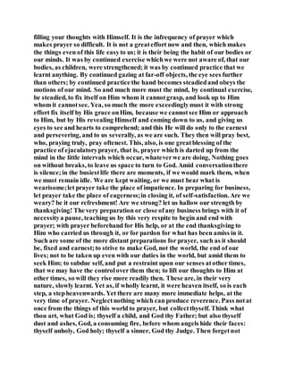 filling your thoughts with Himself. It is the infrequency of prayer which
makes prayer so difficult. It is not a greateffort now and then, which makes
the things even of this life easyto us; it is their being the habit of our bodies or
our minds. It was by continued exercise whichwe were not aware of, that our
bodies, as children, were strengthened; it was by continued practice that we
learnt anything. By continued gazing at far-off objects, the eye sees further
than others; by continued practice the hand becomes steadiedand obeys the
motions of our mind. So and much more must the mind, by continual exercise,
be steadied, to fix itself on Him whom it cannotgrasp, and look up to Him
whom it cannotsee. Yea, so much the more exceedinglymust it with strong
effort fix itself by His grace onHim, because we cannotsee Him or approach
to Him, but by His revealing Himself and coming down to us, and giving us
eyes to see and hearts to comprehend; and this He will do only to the earnest
and persevering, and to us severally, as we are such. They then will pray best,
who, praying truly, pray oftenest. This, also, is one greatblessing of the
practice of ejaculatoryprayer, that is, prayer which is darted up from the
mind in the little intervals which occur, whateverwe are doing, Nothing goes
on without breaks, to leave us space to turn to God. Amid conversationthere
is silence;in the busiestlife there are moments, if we would mark them, when
we must remain idle. We are kept waiting, or we must bear what is
wearisome;let prayer take the place of impatience. In preparing for business,
let prayer take the place of eagerness;in closing it, of self-satisfaction. Are we
weary? be it our refreshment! Are we strong? let us hallow our strength by
thanksgiving! The very preparation or close ofany business brings with it of
necessitya pause, teaching us by this very respite to begin and end with
prayer; with prayer beforehand for His help, or at the end thanksgiving to
Him who carried us through it, or for pardon for what has been amiss in it.
Such are some of the more distant preparations for prayer, such as it should
be, fixed and earnest;to strive to make God, not the world, the end of our
lives; not to be taken up even with our duties in the world, but amid them to
seek Him; to subdue self, and put a restraint upon our senses atother times,
that we may have the controlover them then; to lift our thoughts to Him at
other times, so will they rise more readily then. These are, in their very
nature, slowly learnt. Yet as, if wholly learnt, it were heaven itself, so is each
step, a stepheavenwards. Yet there are many more immediate helps, at the
very time of prayer. Neglectnothing which can produce reverence. Pass notat
once from the things of this world to prayer, but collectthyself. Think what
thou art, what God is; thyself a child, and God thy Father; but also thyself
dust and ashes, God, a consuming fire, before whom angels hide their faces:
thyself unholy, God holy; thyself a sinner, God thy Judge. Then forgetnot
 