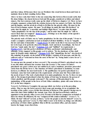 and then Adam, fell because there was no Mediator who stood between them and God, to
maintain them in their standing before Him.
Above we have said, that Christ is the one connecting link between Heavenand earth, that
He alone bridges the chasm between God and His people, considered as fallen and mined
sinners. Our last sentence really sums up the whole of Hebrews chapters 1,2. There we have
a lengthy argument setting forth the relation between the two natures in Christ, the Divine
and the human, and the needs-be of both to fit Him for the priestly office. He must be the
Son of God in human nature. He must "in all things be made like unto His brethren" in
order that He might be "a merciful and faithful High Priest;" in order that He might
"make propitiation for the sins of the people;" and in order that He might be "able to
succor them that are tempted." Hebrews 2:17 , 18 brings us to the climax of the apostle's
argument in those two chapters.
The priestly work of Christ was to "make propitiation for the sins of the people." It was to
render a complete satisfaction to God on behalf of all their liabilities. It was to "magnify
the law and make it honorable." ( Isaiah 42:21). In order to do this it was necessary for the
law to be kept, to be perfectly obeyed in thought, word and deed. Accordingly, the Son of
God was "made under the law" ( Galatians 4:4), and "fulfilled" its requirements (
Matthew 5:17). And this perfect obedience of Christ, performed substitutionally and
officially, is now imputed to His people: as it is written, "By the obedience of One shall
many be (legally) made righteous" ( Romans 5:19). But "magnifying the law" also involved
His enduring its penalty on the behalf of His peoples' violation of its precepts, and this He
suffered, and so "redeemed us from the curse of the law" by "being made a curse for us" (
Galatians 3:13).
To sum up now the ground we have covered 1. The occasion of Christ's priesthood was sin:
it was this which alienated the creature from the Creator 2. The source of Christ's
priesthood was grace: rebels were not entitled to it; such a wondrous provision proceeded
solely from the Divine favor 3. The Junction of Christ's priesthood is mediation, to come
between, to officiate for men God-wards 4. The qualification for perfect priesthood is a
God-man: none but God could meet the requirements of God; none but Man could meet
the needs of men 5. The work of priesthood is to make propitiation for sin. To these we may
add: 6. The design of priesthood is that the claims of God may be honored, the person of
Christ glorified, and His people redeemed 7. The outcome of His priesthood is the
maintaining of His people in the favor of God. Other subsidiary points will come before us,
D.V, in the later chapters.
Verses 8 , 9 of Hebrews 5 complete the passage which was before us in the preceding
article. That we may the better perceive their scope and meaning, let us recapitulate the
teaching of the earlier verses. In this first division of Hebrews 5 the apostle's design was to
show how that Christ fulfilled the Aaronic type. First, He had been Divinely called or
appointed to the priestly office (verses 4-6). Second, to fit Him for compassion on behalf of
those for whom He officiated, He was "compassed with (sinless) infirmity" (verses 3 , 7).
Third, He had "offered" to God, as Priest, "as for the people so also for himself" (verse 3),
"strong crying and tears" (verse 7). That which is now to be before us, brings out still other
perfections of Christ which qualified Him to fill the sacerdotal office, and also makes
known the happy issues therefrom.
 