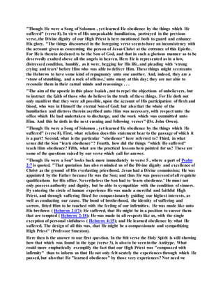 "Though He were a Song of Solomon , yet learned He obedience by the things which He
suffered" (verse 8). In view of His unspeakable humiliation, portrayed in the previous
verse, the Divine dignity of our High Priest is here mentioned both to guard and enhance
His glory. "The things discoursed in the foregoing verse seemto have an inconsistency with
the account given us concerning the person of Jesus Christ at the entrance of this Epistle.
For He is therein declared to be the Son of God, and that in such a glorious manner as to be
deservedly exalted above all the angels in heaven. Here He is represented as in a low,
distressed condition, humbly, as it were, begging for His life, and pleading with ‘strong
crying and tears' before Him who was able to deliver Him. These things might seemunto
the Hebrews to have some kind of repugnancy unto one another. And, indeed, they are a
‘stone of stumbling, and a rock of offense,' unto many at this day; they are not able to
reconcile them in their carnal minds and reasonings . . .
"The aim of the apostle in this place Isaiah , not to repel the objections of unbelievers, but
to instruct the faith of those who do believe in the truth of these things. For He doth not
only manifest that they were all possible, upon the account of His participation of flesh and
blood, who was in Himself the eternal Son of God; but also that the whole of the
humiliation and distress therein ascribed unto Him was necessary, with respect unto the
office which He had undertaken to discharge, and the work which was committed unto
Him. And this he doth in the next ensuing and following verses" (Dr. John Owen).
"Though He were a Song of Solomon , yet learned He obedience by the things which He
suffered" (verse 8). First, what relation does this statement bear to the passage of which it
is a part? Second, what is the particular "obedience" here referred to? Third, in what
sense did the Son "learn obedience"? Fourth, how did the things "which He suffered"
teach Him obedience? Fifth, what are the practical lessons here pointed for us? These are
some of the questions raised by our verse which call for answer.
"Though He were a Son" looks back more immediately to verse 5 , where a part of Psalm
2:7 is quoted. "That quotation has also reminded us of the Divine dignity and excellence of
Christ as the ground of His everlasting priesthood. Jesus had a Divine commission; He was
appointed by the Father because He was the Son; and thus He was possessedof all requisite
qualifications for His office. Nevertheless the Son had to ‘learn obedience.' He must not
only possess authority and dignity, but be able to sympathize with the condition of sinners.
By entering the circle of human experience He was made a merciful and faithful High
Priest, and through suffering fitted for compassionately guiding our highest interests, as
well as conducting our cause. The bond of brotherhood, the identity of suffering and
sorrow, fitted Him to be touched with the feeling of our infirmities. He was made like unto
His brethren ( Hebrews 2:17); He suffered, that He might be in a position to succor them
that are tempted ( Hebrews 2:18); He was made in all respects like us, with the single
exception of personal sinfulness ( Hebrews 4:15); and He learned obedience by what He
suffered. The design of all this was, that He might be a compassionate and sympathizing
High Priest" (Professor Smeaton).
Here then is the answer to our first question. In the 8th verse the Holy Spirit is still showing
how that which was found in the type (verse 3), is also to be seenin the Antitype. What
could more emphatically exemplify the fact that our High Priest was "compassed with
infirmity" than to inform us that He not only felt acutely the experiences through which He
passed, but also that He "learned obedience" by those very experiences? Nor need we
 