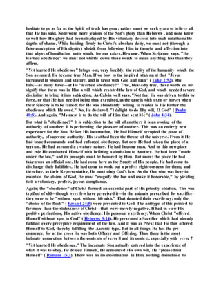 hesitate to go as far as the Spirit of truth has gone; rather must we seek grace to believe all
that He has said. None were more jealous of the Son's glory than Hebrews , and none knew
so well how His glory had been displayed by His voluntary descent into such unfathomable
depths of shame. While holding firmly to Christ's absolute deity, we must not (through a
false conception of His dignity) shrink from following Him in thought and affection into
that abyss of humiliation unto which, for our sakes, He came. When Scripture says, "He
learned obedience" we must not whittle down these words to mean anything less than they
affirm.
"Yet learned He obedience" brings out, very forcibly, the reality of the humanity which the
Son assumed. He became true Man. If we bow to the inspired statement that "Jesus
increased in wisdom and stature, and in favor with God and man" ( Luke 2:52), why
balk—as many have—at He "learned obedience?" True, blessedly true, these words do not
signify that there was in Him a will which resistedthe law of God, and which needed severe
discipline to bring it into subjection. As Calvin well says, "Not that He was driven to this by
force, or that He had need of being thus exercised, as the case is with oxen or horses when
their ferocity is to be tamed; for He was abundantly willing to render to His Father the
obedience which He owed." No, He declared, "I delight to do Thy will, O God" ( Psalm
40:8). And again, "My meat is to do the will of Him that sent Me" ( John 4:34).
But what is "obedience?" It is subjection to the will of another: it is an owning of the
authority of another; it is performing the pleasure of another. This was an entirely new
experience for the Son. Before His incarnation, He had Himself occupied the place of
authority, of supreme authority. His seat had been the throne of the universe. From it He
had issued commands and had enforced obedience. But now He had taken the place of a
servant. He had assumed a creature nature. He had become man. And in this new place
and role He conducted Himself with befitting submission to Another. He had been "made
under the law," and its precepts must be honored by Him. But more: the place He had
taken was an official one. He had come here as the Surety of His people. He had come to
discharge their liabilities. He had come to work out a perfect righteousness for them; and
therefore, as their Representative, He must obey God's law. As the One who was here to
maintain the claims of God, He must "magnify the law and make it honorable," by yielding
to it a voluntary, perfect, joyous compliance.
Again; the "obedience" of Christ formed an essential part of His priestly oblation. This was
typified of old—though very few have perceived it—in the animals prescribed for sacrifice:
they were to be "without spot, without blemish." That denoted their excellency; only the
"choice of the flock" ( Ezekiel 24:5) were presented to God. The antitype of this pointed to
far more than the sinlessness of Christ—that were merely negative. It had in view His
positive perfections, His active obedience, His personal excellency. When Christ "offered
Himself without spot to God" ( Hebrews 9:14), He presented a Sacrifice which had already
fulfilled every preceptive requirement of the law. And it was as Priest that He thus offered
Himself to God, thereby fulfilling the Aaronic type. But in all things He has the pre-
eminence, for at the cross He was both Offerer and Offering. Thus there is the most
intimate connection between the contents of verse 8 and its context, especially with verse 7.
"Yet learned He obedience." The incarnate Son actually entered into the experience of
what it was to obey. He denied Himself, He renounced His own will, He "pleasednot
Himself" ( Romans 15:3). There was no insubordination in Him, nothing disinclined to
 