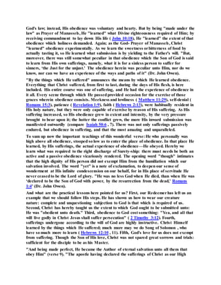 God's law; instead, His obedience was voluntary and hearty. But by being "made under the
law" as Prayer of Manasseh, He "learned" what Divine righteousness required of Him; by
receiving commandment to lay down His life ( John 10:18), He "learned" the extent of that
obedience which holiness demanded. Again; as the God- Prayer of Manasseh, Christ
"learned" obedience experimentally. As we learn the sweetness orbitterness of food by
actually tasting it, so He learned what submission is by yielding to the Father's will. "But,
moreover, there was still somewhat peculiar in that obedience which the Son of God is said
to learn from His own sufferings, namely, what it is for a sinless person to suffer for
sinners, ‘the Just for the unjust.' The obedience herein was peculiar unto Him, nor do we
know, nor can we have an experience of the ways and paths of it" (Dr. John Owen).
"By the things which He suffered" announces the means by which He learned obedience.
Everything that Christ suffered, from first to last, during the days of His flesh, is here
included. His entire course was one of suffering, and He had the experience of obedience in
it all. Every scene through which He passedprovided occasion for the exercise of those
graces wherein obedience consists. Meekness and lowliness ( Matthew 11:29), self-denial (
Romans 15:3), patience ( Revelation 1:9), faith ( Hebrews 2:13), were habitually resident in
His holy nature, but they were only capable of exercise by reason of His suffering. As His
suffering increased, so His obedience grew in extent and intensity, by the very pressure
brought to bear upon it; the hotter the conflict grew, the more His inward submission was
manifested outwardly (compare Isaiah 50:6 , 7). There was not only sufferings passively
endured, but obedience in suffering, and that the most amazing and unparalleled.
To sum up now the important teachings of this wonderful verse: He who personally was
high above all obedience, stooped so low as to enter the place of obedience. In that place He
learned, by His sufferings, the actual experience of obedience—He obeyed. Hereby we
learn what was required to the right discharge of Surety-ship: there must needs be both an
active and a passive obedience vicariously rendered. The opening word "though" intimates
that the high dignity of His person did not exempt Him from the humiliation which our
salvation involved. The word "yet" is a note of exclamation, to deepen our sense of
wonderment at His infinite condescension on our behalf, for in His place of servitude He
never ceasedto be the Lord of glory. "He was no less God when He died, than when He was
‘declared to be the Son of God with power, by the resurrection from the dead,' Romans
1:4' (Dr. John Owen).
And what are the practical lessons here pointed for us? First, our Redeemerhas left us an
example that we should follow His steps. He has shown us how to wear our creature
nature: complete and unquestioning subjection to God is that which is required of us.
Second, Christ has hereby taught us the extent to which God ought to be submitted unto:
He was "obedient unto death." Third, obedience to God cost something: "Yea, and all that
will live godly in Christ Jesus shall suffer persecution" ( 2 Timothy 3:12). Fourth,
sufferings undergone according to the will of God are highly instructive. Christ Himself
learned by the things which He suffered; much more may we do Song of Solomon , who
have so much more to learn ( Hebrews 12:10 , 11). Fifth, God's love for us does not exempt
from suffering. Though the Son of His love, Christ was not spared great sorrows and trials:
sufficient for the disciple to be as his Master.
"And being made perfect, He became the Author of eternal salvation unto all them that
obey Him" (verse 9). "The apostle having declared the sufferings of Christ as our High
 