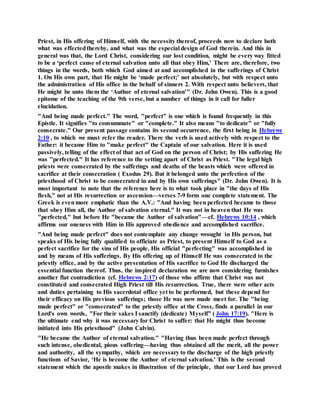 Priest, in His offering of Himself, with the necessity thereof, proceeds now to declare both
what was effectedthereby, and what was the especial design of God therein. And this in
general was that, the Lord Christ, considering our lost condition, might be every way fitted
to be a ‘perfect cause of eternal salvation unto all that obey Him,' There are, therefore, two
things in the words, both which God aimed at and accomplished in the sufferings of Christ
1. On His own part, that He might be ‘made perfect;' not absolutely, but with respect unto
the administration of His office in the behalf of sinners 2. With respect unto believers, that
He might be unto them the ‘Author of eternal salvation'" (Dr. John Owen). This is a good
epitome of the teaching of the 9th verse, but a number of things in it call for fuller
elucidation.
"And being made perfect." The word, "perfect" is one which is found frequently in this
Epistle. It signifies "to consummate" or "complete." It also means "to dedicate" or "fully
consecrate." Our present passage contains its second occurrence, the first being in Hebrews
2:10 , to which we must refer the reader. There the verb is used actively with respect to the
Father: it became Him to "make perfect" the Captain of our salvation. Here it is used
passively, telling of the effect of that act of God on the person of Christ; by His suffering He
was "perfected." It has reference to the setting apart of Christ as Priest. "The legal high
priests were consecrated by the sufferings and deaths of the beasts which were offered in
sacrifice at their consecration ( Exodus 29). But it belonged unto the perfection of the
priesthood of Christ to be consecrated in and by His own sufferings" (Dr. John Owen). It is
most important to note that the reference here is to what took place in "the days of His
flesh," not at His resurrection or ascension—verses 7-9 form one complete statement. The
Greek is evenmore emphatic than the A.V.: "And having been perfected became to those
that obey Him all, the Author of salvation eternal." It was not in heaven that He was
"perfected," but before He "became the Author of salvation"—cf. Hebrews 10:14 , which
affirms our oneness with Him in His approved obedience and accomplished sacrifice.
"And being made perfect" does not contemplate any change wrought in His person, but
speaks of His being fully qualified to officiate as Priest, to present Himself to God as a
perfect sacrifice for the sins of His people. His official "perfecting" was accomplished in
and by means of His sufferings. By His offering up of Himself He was consecrated to the
priestly office, and by the active presentation of His sacrifice to God He discharged the
essential function thereof. Thus, the inspired declaration we are now considering furnishes
another flat contradiction (cf. Hebrews 2:17) of those who affirm that Christ was not
constituted and consecrated High Priest till His resurrection. True, there were other acts
and duties pertaining to His sacerdotal office yet to be performed, but these depend for
their efficacy on His previous sufferings; those He was now made meet for. The "being
made perfect" or "consecrated" to the priestly office at the Cross, finds a parallel in our
Lord's own words, "For their sakes I sanctify (dedicate) Myself" ( John 17:19). "Here is
the ultimate end why it was necessary for Christ to suffer: that He might thus become
initiated into His priesthood" (John Calvin).
"He became the Author of eternal salvation." "Having thus been made perfect through
such intense, obediental, pious suffering—having thus obtained all the merit, all the power
and authority, all the sympathy, which are necessary to the discharge of the high priestly
functions of Savior, ‘He is become the Author of eternal salvation.' This is the second
statement which the apostle makes in illustration of the principle, that our Lord has proved
 