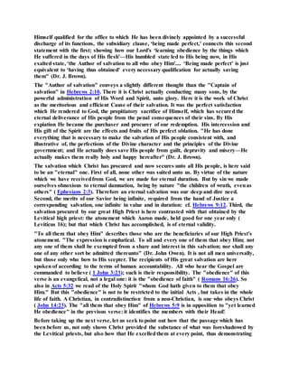 Himself qualified for the office to which He has been divinely appointed by a successful
discharge of its functions, the subsidiary clause, ‘being made perfect,' connects this second
statement with the first; showing how our Lord's ‘learning obedience by the things which
He suffered in the days of His flesh'—His humbled state led to His being now, in His
exalted state, ‘the Author of salvation to all who obey Him'.... ‘Being made perfect' is just
equivalent to ‘having thus obtained' every necessary qualification for actually saving
them" (Dr. J. Brown).
The "Author of salvation" conveys a slightly different thought than the "Captain of
salvation" in Hebrews 2:10. There it is Christ actually conducting many sons, by the
powerful administration of His Word and Spirit, unto glory. Here it is the work of Christ
as the meritorious and efficient Cause of their salvation. It was the perfect satisfaction
which He rendered to God, the propitiatory sacrifice of Himself, which has secured the
eternal deliverance of His people from the penal consequences of their sins. By His
expiation He became the purchaser and procurer of our redemption. His intercession and
His gift of the Spirit are the effects and fruits of His perfect oblation. "He has done
everything that is necessary to make the salvation of His people consistent with, and
illustrative of, the perfections of the Divine character and the principles of the Divine
government; and He actually does save His people from guilt, depravity and misery—He
actually makes them really holy and happy hereafter" (Dr. J. Brown).
The salvation which Christ has procured and now secures unto all His people, is here said
to be an "eternal" one. First of all, none other was suited unto us. By virtue of the nature
which we have receivedfrom God, we are made for eternal duration. But by sin we made
ourselves obnoxious to eternal damnation, being by nature "the children of wrath, evenas
others" ( Ephesians 2:3). Therefore an eternal salvation was our deep and dire need.
Second, the merits of our Savior being infinite, required from the hand of Justice a
corresponding salvation, one infinite in value and in duration: cf. Hebrews 9:12. Third, the
salvation procured by our great High Priest is here contrasted with that obtained by the
Levitical high priest: the atonement which Aaron made, held good for one year only (
Leviticus 16); but that which Christ has accomplished, is of eternal validity.
"To all them that obey Him" describes those who are the beneficiaries of our High Priest's
atonement. "The expression is emphatical. To all and every one of them that obey Him; not
any one of them shall be exempted from a share and interest in this salvation; nor shall any
one of any other sort be admitted thereunto" (Dr. John Owen). It is not all men universally,
but those only who bow to His scepter. The recipients of His great salvation are here
spoken of according to the terms of human accountability. All who hear the Gospel are
commanded to believe ( 1 John 3:23); such is their responsibility. The "obedience" of this
verse is an evangelical, not a legal one: it is the "obedience of faith" ( Romans 16:26). So
also in Acts 5:32 we read of the Holy Spirit "whom God hath given to them that obey
Him." But this "obedience" is not to be restricted to the initial Acts , but takes in the whole
life of faith. A Christian, in contradistinction from a non-Christian, is one who obeys Christ
( John 14:23). The "all them that obey Him" of Hebrews 5:9 is in opposition to "yet learned
He obedience" in the previous verse: it identifies the members with their Head!
Before taking up the next verse, let us seek to point out how that the passage which has
been before us, not only shows Christ provided the substance of what was foreshadowed by
the Levitical priests, but also how that He excelledthem at every point, thus demonstrating
 