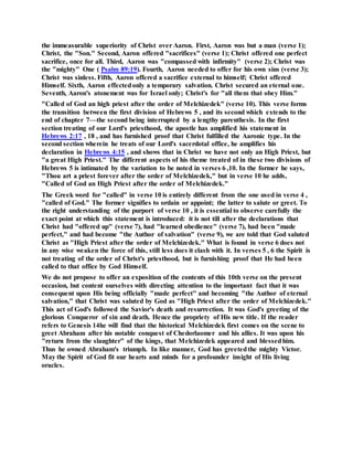 the immeasurable superiority of Christ over Aaron. First, Aaron was but a man (verse 1);
Christ, the "Son." Second, Aaron offered "sacrifices" (verse 1); Christ offered one perfect
sacrifice, once for all. Third, Aaron was "compassed with infirmity" (verse 2); Christ was
the "mighty" One ( Psalm 89:19). Fourth, Aaron needed to offer for his own sins (verse 3);
Christ was sinless. Fifth, Aaron offered a sacrifice external to himself; Christ offered
Himself. Sixth, Aaron effectedonly a temporary salvation. Christ secured an eternal one.
Seventh, Aaron's atonement was for Israel only; Christ's for "all them that obey Him."
"Called of God an high priest after the order of Melchizedek" (verse 10). This verse forms
the transition between the first division of Hebrews 5 , and its second which extends to the
end of chapter 7—the second being interrupted by a lengthy parenthesis. In the first
section treating of our Lord's priesthood, the apostle has amplified his statement in
Hebrews 2:17 , 18 , and has furnished proof that Christ fulfilled the Aaronic type. In the
second section wherein he treats of our Lord's sacerdotal office, he amplifies his
declaration in Hebrews 4:15 , and shows that in Christ we have not only an High Priest, but
"a great High Priest." The different aspects of his theme treated of in these two divisions of
Hebrews 5 is intimated by the variation to be noted in verses 6 ,10. In the former he says,
"Thou art a priest forever after the order of Melchizedek," but in verse 10 he adds,
"Called of God an High Priest after the order of Melchizedek."
The Greek word for "called" in verse 10 is entirely different from the one used in verse 4 ,
"called of God." The former signifies to ordain or appoint; the latter to salute or greet. To
the right understanding of the purport of verse 10 , it is essential to observe carefully the
exact point at which this statement is introduced: it is not till after the declarations that
Christ had "offered up" (verse 7), had "learned obedience" (verse 7), had been "made
perfect," and had become "the Author of salvation" (verse 9), we are told that God saluted
Christ as "High Priest after the order of Melchizedek." What is found in verse 6 does not
in any wise weaken the force of this, still less does it clash with it. In verses 5 , 6 the Spirit is
not treating of the order of Christ's priesthood, but is furnishing proof that He had been
called to that office by God Himself.
We do not propose to offer an exposition of the contents of this 10th verse on the present
occasion, but content ourselves with directing attention to the important fact that it was
consequent upon His being officially "made perfect" and becoming "the Author of eternal
salvation," that Christ was saluted by God as "High Priest after the order of Melchizedek."
This act of God's followed the Savior's death and resurrection. It was God's greeting of the
glorious Conqueror of sin and death. Hence the propriety of His new title. If the reader
refers to Genesis 14he will find that the historical Melchizedek first comes on the scene to
greet Abraham after his notable conquest of Chedorlaomer and his allies. It was upon his
"return from the slaughter" of the kings, that Melchizedek appeared and blessedhim.
Thus he owned Abraham's triumph. In like manner, God has greetedthe mighty Victor.
May the Spirit of God fit our hearts and minds for a profounder insight of His living
oracles.
 