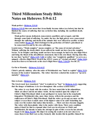 Third Millennium Study Bible
Notes on Hebrews 5:9-6:12
Made perfect - Hebrews 5:9-10
Hebrews 5:9-10 does not mean that Jesus finally became sinless (see below), but that he
finished the course of suffering that was set before him, including his sacrificial death.
Owen says:
Made perfect means dedicated, consecrated, sanctified, and set apart, and this
through some kind of suffering. So, under the law, the high priests were consecrated
through the suffering and death of the animals that were offered in sacrifice at their
consecration (Exod. 29). But it belonged to the perfection of Christ's priesthood to
be consecrated in and by his own sufferings.
Lenski states, "Made complete" means complete as "the cause of eternal salvation."
Without suffering the death which Jesus suffered he would not have been the complete
Savior. To be Prophet and King would not have been enough; he had to be also High Priest
and bring the blood of the all-sufficient atonement; that is his own blood. Having done this,
he was then "perfect" (Heb. 2:19; 7:28) or rather was "completely qualified," to serve as a
uniquely effective High Priest. Jesus is the ONLY source of "eternal salvation" (John 14:6).
Jesus lives forever to intercede as his elect's High Priest (Heb. 7:24-25). See BC 21.
Go On to Maturity - Hebrews 5:11-6:12
Christ's priestly ministry after the order of Melchizedek was "hard to explain" (Heb. 5:11)
because of the readers' immaturity. The writer therefore exhorted his readers to "go on to
maturity" (Heb. 6:1).
Slow to learn - Hebrews 5:11
The Greek word here translated "slow" is rendered as "lazy" in Hebrews 6:12, suggesting
that the danger of indolence is in view throughout this section. Lenski states:
The writer is very frank with his readers. We have noted this in his admonitions,
which are direct and do not mince words. He has touched upon the subject of
Christ's High Priesthood which is not prefigured in Aaron but in the remarkable
king-priest Melchizedek who, more than Aaron, reflects the greatness and the
endlessness of Christ's High Priesthood. Shall the writer go on and say more on this
subject evenas there is much more of the highest value to be said? Something has
come over his readers that makes him hesitate. . . . Their ears have become sluggish.
The writer tells them plainly what is the matter with them. Their sorry condition
makes it hard for him to expound what God says in reference to Christ and
Melchizedek. He intends to make the attempt in spite of this evenas he has already
begun to do (Heb. 5:4-10). His object in scoring his readers as he now does is to
rouse them to use their ears as they formerly did; besides this he justifies himself for
 