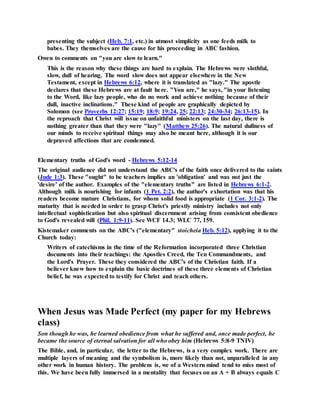 presenting the subject (Heb. 7:1, etc.) in utmost simplicity as one feeds milk to
babes. They themselves are the cause for his proceeding in ABC fashion.
Owen to comments on "you are slow to learn."
This is the reason why these things are hard to explain. The Hebrews were slothful,
slow, dull of hearing. The word slow does not appear elsewhere in the New
Testament, except in Hebrews 6:12, where it is translated as "lazy." The apostle
declares that these Hebrews are at fault here. "You are," he says, "in your listening
to the Word, like lazy people, who do no work and achieve nothing because of their
dull, inactive inclinations." These kind of people are graphically depicted by
Solomon (see Proverbs 12:27; 15:19; 18:9; 19:24, 25; 22:13; 24:30-34; 26:13-15). In
the reproach that Christ will issue on unfaithful ministers on the last day, there is
nothing greater than that they were "lazy" (Matthew 25:26). The natural dullness of
our minds to receive spiritual things may also be meant here, although it is our
depraved affections that are condemned.
Elementary truths of God's word - Hebrews 5:12-14
The original audience did not understand the ABC's of the faith once delivered to the saints
(Jude 1:3). These "ought" to be teachers implies an 'obligation' and was not just the
'desire' of the author. Examples of the "elementary truths" are listed in Hebrews 6:1-2.
Although milk is nourishing for infants (1 Pet. 2:2), the author's exhortation was that his
readers become mature Christians, for whom solid food is appropriate (1 Cor. 3:1-2). The
maturity that is needed in order to grasp Christ's priestly ministry includes not only
intellectual sophistication but also spiritual discernment arising from consistent obedience
to God's revealed will (Phil. 1:9-11). See WCF 14.3; WLC 77, 159.
Kistemaker comments on the ABC's ("elementary" stoicheia Heb. 5:12), applying it to the
Church today:
Writers of catechisms in the time of the Reformation incorporated three Christian
documents into their teachings: the Apostles Creed, the Ten Commandments, and
the Lord's Prayer. These they considered the ABC's of the Christian faith. If a
believer knew how to explain the basic doctrines of these three elements of Christian
belief, he was expected to testify for Christ and teach others.
When Jesus was Made Perfect (my paper for my Hebrews
class)
Son though he was, he learned obedience from what he suffered and, once made perfect, he
became the source of eternal salvation for all who obey him (Hebrews 5:8-9 TNIV)
The Bible, and, in particular, the letter to the Hebrews, is a very complex work. There are
multiple layers of meaning and the symbolism is, more likely than not, unparalleled in any
other work in human history. The problem is, we of a Western mind tend to miss most of
this. We have been fully immersed in a mentality that focuses on an A + B always equals C
 