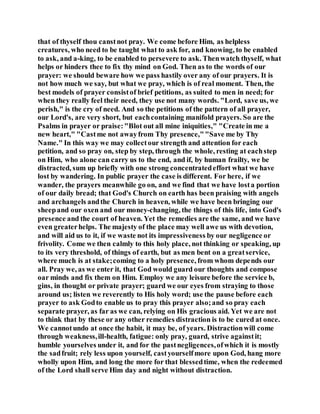 that of thyself thou canstnot pray. We come before Him, as helpless
creatures, who need to be taught what to ask for, and knowing, to be enabled
to ask, and a-king, to be enabled to persevere to ask. Thenwatch thyself, what
helps or hinders thee to fix thy mind on God. Then as to the words of our
prayer: we should beware how we pass hastily over any of our prayers. It is
not how much we say, but what we pray, which is of real moment. Then, the
best models of prayer consistof brief petitions, as suited to men in need; for
when they really feel their need, they use not many words. "Lord, save us, we
perish," is the cry of need. And so the petitions of the pattern of all prayer,
our Lord's, are very short, but eachcontaining manifold prayers. So are the
Psalms in prayer or praise:"Blot out all mine iniquities," "Create in me a
new heart," "Castme not awayfrom Thy presence,""Save me by Thy
Name." In this way we may collectour strength and attention for each
petition, and so pray on, step by step, through the whole, resting at eachstep
on Him, who alone can carry us to the end, and if, by human frailty, we be
distracted, sum up briefly with one strong concentratedeffort what we have
lost by wandering. In public prayer the case is different. For here, if we
wander, the prayers meanwhile go on, and we find that we have losta portion
of our daily bread; that God's Church on earth has been praising with angels
and archangels andthe Church in heaven, while we have been bringing our
sheepand our oxen and our money-changing, the things of this life, into God's
presence and the court of heaven. Yet the remedies are the same, and we have
even greaterhelps. The majesty of the place may well awe us with devotion,
and will aid us to it, if we waste not its impressiveness by our negligence or
frivolity. Come we then calmly to this holy place, not thinking or speaking, up
to its very threshold, of things of earth, but as men bent on a greatservice,
where much is at stake;coming to a holy presence, from whom depends our
all. Pray we, as we enter it, that God would guard our thoughts and compose
oar minds and fix them on Him. Employ we any leisure before the service b,
gins, in thought or private prayer; guard we our eyes from straying to those
around us; listen we reverently to His holy word; use the pause before each
prayer to ask Godto enable us to pray this prayer also;and so pray each
separate prayer, as far as we can, relying on His gracious aid. Yet we are not
to think that by these or any other remedies distraction is to be cured at once.
We cannotundo at once the habit, it may be, of years. Distractionwill come
through weakness,ill-health, fatigue: only pray, guard, strive againstit;
humble yourselves under it, and for the pastnegligences,ofwhich it is mostly
the sadfruit; rely less upon yourself, castyourselfmore upon God, hang more
wholly upon Him, and long the more for that blessedtime, when the redeemed
of the Lord shall serve Him day and night without distraction.
 