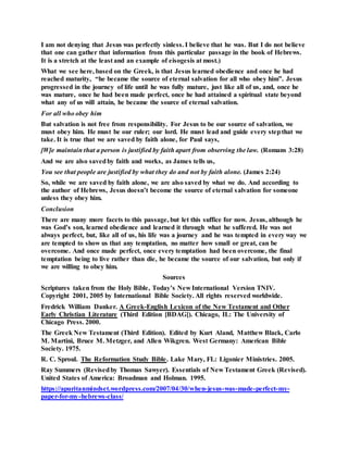 I am not denying that Jesus was perfectly sinless. I believe that he was. But I do not believe
that one can gather that information from this particular passage in the book of Hebrews.
It is a stretch at the least and an example of eisogesis at most.)
What we see here, based on the Greek, is that Jesus learned obedience and once he had
reached maturity, “he became the source of eternal salvation for all who obey him”. Jesus
progressed in the journey of life until he was fully mature, just like all of us, and, once he
was mature, once he had been made perfect, once he had attained a spiritual state beyond
what any of us will attain, he became the source of eternal salvation.
For all who obey him
But salvation is not free from responsibility. For Jesus to be our source of salvation, we
must obey him. He must be our ruler; our lord. He must lead and guide every stepthat we
take. It is true that we are saved by faith alone, for Paul says,
[W]e maintain that a person is justified by faith apart from observing the law. (Romans 3:28)
And we are also savedby faith and works, as James tells us,
You see that people are justified by what they do and not by faith alone. (James 2:24)
So, while we are saved by faith alone, we are also saved by what we do. And according to
the author of Hebrews, Jesus doesn’t become the source of eternal salvation for someone
unless they obey him.
Conclusion
There are many more facets to this passage, but let this suffice for now. Jesus, although he
was God’s son, learned obedience and learned it through what he suffered. He was not
always perfect, but, like all of us, his life was a journey and he was tempted in every way we
are tempted to show us that any temptation, no matter how small or great, can be
overcome. And once made perfect, once every temptation had been overcome, the final
temptation being to live rather than die, he became the source of our salvation, but only if
we are willing to obey him.
Sources
Scriptures taken from the Holy Bible, Today’s New International Version TNIV.
Copyright 2001, 2005 by International Bible Society. All rights reserved worldwide.
Fredrick William Danker. A Greek-English Lexicon of the New Testament and Other
Early Christian Literature (Third Edition [BDAG]). Chicago, IL: The University of
Chicago Press. 2000.
The Greek New Testament (Third Edition). Edited by Kurt Aland, Matthew Black, Carlo
M. Martini, Bruce M. Metzger, and Allen Wikgren. West Germany: American Bible
Society. 1975.
R. C. Sproul. The Reformation Study Bible. Lake Mary, FL: Ligonier Ministries. 2005.
Ray Summers (Revisedby Thomas Sawyer). Essentials of New Testament Greek (Revised).
United States of America: Broadman and Holman. 1995.
https://apuritanmindset.wordpress.com/2007/04/30/when-jesus-was-made-perfect-my-
paper-for-my-hebrews-class/
 
