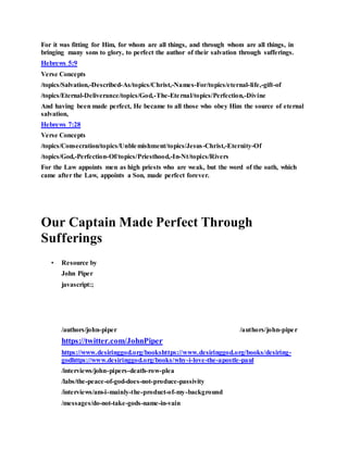 For it was fitting for Him, for whom are all things, and through whom are all things, in
bringing many sons to glory, to perfect the author of their salvation through sufferings.
Hebrews 5:9
Verse Concepts
/topics/Salvation,-Described-As/topics/Christ,-Names-For/topics/eternal-life,-gift-of
/topics/Eternal-Deliverance/topics/God,-The-Eternal/topics/Perfection,-Divine
And having been made perfect, He became to all those who obey Him the source of eternal
salvation,
Hebrews 7:28
Verse Concepts
/topics/Consecration/topics/Unblemishment/topics/Jesus-Christ,-Eternity-Of
/topics/God,-Perfection-Of/topics/Priesthood,-In-Nt/topics/Rivers
For the Law appoints men as high priests who are weak, but the word of the oath, which
came after the Law, appoints a Son, made perfect forever.
Our Captain Made Perfect Through
Sufferings
• Resource by
John Piper
javascript:;
/authors/john-piper
J o h n P i p e r P h o t o
/authors/john-piper
https://twitter.com/JohnPiper
https://www.desiringgod.org/bookshttps://www.desiringgod.org/books/desiring-
godhttps://www.desiringgod.org/books/why-i-love-the-apostle-paul
/interviews/john-pipers-death-row-plea
/labs/the-peace-of-god-does-not-produce-passivity
/interviews/am-i-mainly-the-product-of-my-background
/messages/do-not-take-gods-name-in-vain
 