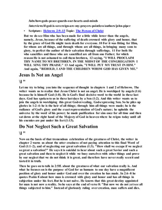 /labs/how-gods-peace-guards-our-hearts-and-minds
/interviews/if-god-is-sovereign-are-my-prayers-pointless/authors/john-piper
• Scripture: Hebrews 2:9–13 Topic: The Person of Christ
But we do see Him who has been made for a little while lower than the angels,
namely, Jesus, because of the suffering of death crowned with glory and honor, that
by the grace of God He might taste death for everyone. 10 For it was fitting for Him,
for whom are all things, and through whom are all things, in bringing many sons to
glory, to perfect the author of their salvation through sufferings. 11 For both He
who sanctifies and those who are sanctified are all from one Father; for which
reason He is not ashamed to call them brethren, 12 saying, "I WILL PROCLAIM
THY NAME TO MY BRETHREN. IN THE MIDSTOF THE CONGREGATION I
WILL SING THY PRAISE." 13 And again, "I WILL PUT MY TRUST IN HIM."
And again, "BEHOLD, I AND THE CHILDREN WHOM GOD HAS GIVEN ME."
Jesus Is Not an Angel
l "
Let me try to bring you into the sequence of thought in chapters 1 and 2 of Hebrews. The
writer wants us to realize that Jesus Christ is not an angel. He is worshiped by angels (1:6)
because he is himself God (1:8). He is God's final decisive word to the world in these last
days. God has spoken to us in these last days by a Son (1:2). And this writer wants us to
join the angels in worshiping this great God-revealing, God-expressing Son. So he piles up
glories in 1:2–4: he is the heir of all things; through him all things were made; he is the
radiance of God's glory and the exact representation of God's nature; he upholds the
universe by the word of his power; he made purification for sins once for all time and then
sat down at the right hand of the Majesty of God in heaven where he reigns today until all
his enemies are put under his feet (1:13).
Do Not Neglect Such a Great Salvation
l "
Now on the basis of that tremendous celebration of the greatness of Christ, the writer in
chapter 2 warns us about the utter craziness of not paying attention to this final Word of
God (1:1–2), and of neglecting our great salvation (1:3). "How shall we escape if we neglect
so great a salvation?" He says it is suicidal to hear about such a great Savior and such a
great salvation and then to neglect it while we busy ourselves with other things and prove
by our neglect that we do not think it is great, and therefore have never really seenit and
tasted it in truth.
Then he goes on to talk in 2:5ff. about the greatness of what our salvation really is. And
what he focuses on is the purpose of God for us humans to one day have a magnificent
position of glory and honor under God and over the creation he has made. In 2:6–8 he
quotes Psalm 8 about how man is crowned with glory and honor and has all things in
subjection under his feet. But he is not naïve. He knows that this great destiny appointed
for man is not now a reality. So he says at the end of verse 8: "But now we do not yet see all
things subjected to him." Instead of gloriously ruling over creation, man suffers and dies.
 