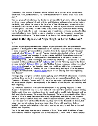 Forerunner. The promise of Psalm 8 will be fulfilled for us because it has already been
fulfilled in Jesus, our Forerunner. He "tasted death for us" so that he could "lead us to
glory."
This is a great salvation because the destiny we are savedfor is great: we will one day break
free from cancer and paralysis and arthritis and blindness and depression and corruption
and futility and inherit the glory of the risen Son of God. He has been crowned with glory
and honor (2:9); and that is where he is leading us. And it is a great salvation because the
Savior is great: This is the Son of God who came, not an angel, not a mere human being,
but the Son of God, who is God—worshiped and revered forever. No one less than God has
come to lead us to glory. So this is a great salvation because the Forerunner is great and
because the goal is great. The Forerunner is the Son of God and the goal is glory of God.
What Is the Opposite of Neglecting Our Great Salvation?
l "
So don't neglect your great salvation. Do you neglect your salvation? Do you take the
greatness of it for granted? One of the reasons for weakness in the Christian church is that
so many neglect the greatness of their salvation. What is the opposite of neglecting your
great salvation? Hebrews 2:1 says it's "paying close attention to what we have heard."
Hebrews 3:1 says it's to "consider Jesus, the Apostle and High Priest of our confession."
Hebrews 3:12–13 says it is "taking care lest there should be in any one of you an evil,
unbelieving heart . . . but encouraging one another day after day . . . lest any one of you be
hardened by the deceitfulness of sin." Hebrews 4:16 says it is "drawing near to the throne
of grace for help." Hebrews 10:23 says it is "holding fast our confession without wavering."
Hebrews 10:35 says it is "not throwing away your confidence which has great reward."
Hebrews 12:1–2 says it is "running the race set before us by looking to Jesus the pioneer
and perfecter of our faith." Hebrews 12:25 says it is "not refusing him who is speaking
from heaven."
Not neglecting your great salvation means applying yourself to think about your salvation;
and to meditate on why it is great; and to focus on the greatness of Jesus Christ the
Forerunner, Captain, Pioneer, and Perfecter of our salvation; and to pray for help in all of
this at the throne of grace. Not neglecting is the opposite of coasting and then dabbling and
then forgetting.
My father and I collected coins zealously for several of my growing up years. We had
dozens of those foldout blue books that had each coin ordered by year and place of minting.
Daddy would bring new coins home from his travels and we would study them and look up
their worth in the manual. Then something happened. We began to neglect it. Other things
started to draw us away. We stopped focusing and planning and thinking, and began to
drift. For a few years there were little spurts of recovered interest, but it didn't last. Today,
I have no idea where all those blue books are. They were worth thousands of dollars, but
today I have no interest and there is no connection. Maybe with you it was dolls, or
baseball cards, or model airplanes. Once there was intense interest, and then neglect and
drifting and forgetting.
That is the way many treat the great salvation of Jesus Christ, which is millions of times
more valuable and more important than a coin collection. A short spurt of intense interest
 