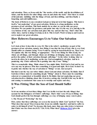 and attention. Then, as Jesus said, the "the worries of the world, and the deceitfulness of
riches, and the desires for other things enter in and choke the word." First there is a kind
of hit-and-miss dabbling with the things of God, and then drifting, and then finally a
forgetting and cold indifference.
The book of Hebrews is one extended, God-given help not to let that happen. This book is
itself a "not neglecting" of our great salvation. Hebrews is a long meditation on the
greatness of our salvation. This book models for us what we can do with our great
salvation. We can ponder its greatness, and probe into why it is the way it is, and dig to the
very bottom of why our salvation took place this way and not that way. That's what this
writer does. And he is doing it to help us do it. This is God's Word to help us and teach us
not to neglect our great salvation.
How Hebrews Encourages Us to Value Our Salvation
l "
Let's look at how it does this in verse 10. This is the writer's meditation on part of the
greatness of our salvation, namely, how fitting it was that the Son of God, who is very God,
should suffer as a human being. Verse 9 ends by saying he tasted death for us. Then verse
10 explains why this was fitting, or appropriate: "For it was fitting for Him [God], for
whom are all things, and through whom are all things, in bringing many sons to glory, to
perfect the author of their salvation through sufferings." So the writer is doing what we
need to do often: he is meditating on the way God accomplished salvation. And he is
pondering why Christ suffered. He is probing into why it was "fitting."
This is a remarkable thing. Think about it. You might think, Well God is God and he can
save any way he pleases. If he does something, it is good and right. He is God. So don't try
to probe into whether his way of salvation is "fitting" or not. Just accept it.
But that is not the way out writer thinks about God and about salvation. He thinks that if
God does it there must be something deeply "fitting" about it. There must be something
coherent or symmetrical or beautiful about it. He thinks that not neglecting our great
salvation involves thinking about this. It involves asking why God did it the way he did it
and coming to conclusions that cause us to worship and rejoice and obey.
It Was Fitting That the Son of God Should Suffer
l "
So let me mention at least three things that I see in this text (not the only things) that
account for the fittingness of Christ's sufferings. That's what verse 10 says is fitting: that
God should perfect his Son through sufferings as a way of bringing many sons to glory.
1. The Means of "Perfecting" the Son
First, notice that these sufferings are seenas the means by which God "perfects" his Son.
What does that mean? Does it mean that Jesus was sinfully imperfect and had to suffer in
order to rid himself of sin? No, because this book, more than any other letter, is insistent
that Christ was free from sin (4:15; 7:26; 9:14). What then? Hebrews 5:8–9 gives the
answer:
 