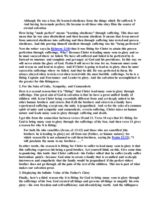 Although He was a Son, He learned obedience from the things which He suffered. 9
And having been made perfect, He became to all those who obey Him the source of
eternal salvation.
Here being "made perfect" means "learning obedience" through suffering. This does not
mean that he was once disobedient and then became obedient. It means that Jesus moved
from untested obedience into suffering and then through suffering into testedand proven
obedience. And this proving himself obedient through suffering was his "being perfected."
Now the writer says (in Hebrews 2:10) that it was fitting for Christ to attain this proven
perfection through sufferings. Why? Because Christ is leading many sons to glory and so
he must succeedwhere we failed. We have all suffered and failed to be perfected by it.
Instead we murmur and complain and get angry at God and his providence. In this way we
will never attain the glory of God. Psalm 8 will never be true for us. Someone must come
and rescue us and lead us to glory. And if Christ is going to lead us to glory, then he must
succeedin sufferings where we failed. And that he did. He was perfected in them. He
always obeyed when tested, evenwhen testedwith the most horrible sufferings. So he is a
fitting Captain and Forerunner and Leader to glory. And the salvation he accomplished is
the greater for this fittingness.
2. For the Sake of Unity, Sympathy, and Camaraderie
Here is a second reason that it is "fitting" that Christ lead many sons to glory through
sufferings. One great aim of God in salvation is that he have a great unified family of
children with Jesus Christ being essentially different from and yet deeply united to his
other human brothers and sisters. But if all the brothers and sisters in a family have
experienced suffering except one, the unity is jeopardized. And so for the sake of a common
spirit of unity and sympathy and camaraderie, evenin suffering, Christ takes on human
nature and leads many sons to glory through suffering and death.
I get this from the connection between verses 10 and 11. Verse 10 says that it's fitting for
God to bring many sons to glory through the sufferings of his Son. And then verse 11 gives
a reason for why it is fitting:
For both He who sanctifies [Jesus, cf. 13:12] and those who are sanctified [the
brothers he is leading to glory] are all from one [Father, or human nature]; for
which reason He is not ashamed to call them brethren, saying [in Psalm 22:22], "I
will proclaim thy name to my brethren . . . "
In other words, the reason it is fitting for Christ to suffer to lead many sons to glory is that
this suffering expresses his being a good brother. Let yourself think on this. Give some time
to pondering this truth: that Christ suffered—his Father willed that he suffer (really suffer
horrendous pain!)—because God aims to create a family that is so unified and so deeply
interwoven and empathetic that the family would be jeopardized if the perfect oldest
brother does not go through all the pain of the rest of the children. This too is part of what
makes our salvation great.
3. Displaying the Infinite Value of the Father's Glory
Finally, here's a third reason why it is fitting for God to bring many sons to glory through
the sufferings of his Son. God created all things and governs all things to magnify his own
glory—his own freedom and self-sufficiency and all-satisfying worth. And the willingness
 