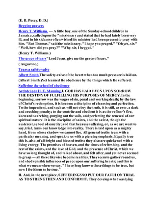 (E. B. Pusey, D. D.)
Begging prayers
Henry T. Williams. — A little boy, one of the Sunday-schoolchildren in
Jamaica, calledupon the "missionaryand statedthat he had lately been very
ill, and in his sickness oftenwishedhis minister had been presentto pray with
him. "But Thomas," saidthe missionary, "I hope you prayed." "Oh yes, sir."
"Well, how did you pray?" "Why, sir, I begged."
(Henry T. Williams.)
The grace oftears"LordJesus, give me the grace oftears."
( Augustine.)
Tears a safety-valve
Albert Smith.The safety-valve of the heart when too much pressure is laid on.
(Albert Smith.)Yet learned He obedience by the things which He suffered.
Suffering the schoolof obedience
ArchdeaconH. E. Manning.I. GOD HAS LAID EVEN UPON SORROW
THE DESTINYOF FULFILLING HIS PURPOSES OF MERCY. In the
beginning, sorrow was the wages ofsin, penal and working death; by the law
of Christ's redemption, it is become a discipline of cleansing and perfection.
To the impenitent, and such as will not obey the truth, it is still, as ever, a dark
and crushing penalty; to the contrite and obedient it is as the refiner's fire,
keenand searching, purging out the soils, and perfecting the renewalof our
spiritual nature. It is the discipline of saints, and the safest, though the
austerest, schoolofsanctity; and that because suffering, or, as we are wont to
say, trial, turns our knowledge into reality. There is laid upon us a mighty
hand, from whose shadow we cannotflee. All generaltruths teem with a
particular meaning, and speak to us with a piercing emphasis. Equally true
this is, also, ofall bright and blessedtruths: they also are quickened with a
living energy. The promises of heaven, and the times of refreshing, and the
rest of the saints, and the love of God, and the presence ofChrist, which we
have so long thought of, and talkedabout, and felt after, and yet never seemed
to grasp — all these likewise become realities. Theyseemto gather round us,
and shed sensible influences of peace upon our suffering hearts; and this is
what we mean when we say, "I have long known these things to be true, but
now I feelthem to be true."
II. And, in the next place, SUFFERINGSSO PUT OUR FAITH ON TRIAL
AS TO STRENGTHEN AND CONFIRM IT. They develop what was lying
 