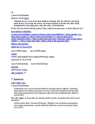 10
2 /posts/21323/timeline
Hebrews 5:8-10 (ESV)
Although he was a son, he learned obedience through what he suffered. And being
made perfect, he became the source of eternal salvation to all who obey him, being
designated by God a high priest after the order of Melchizedek.
Wasn't the Son of God already perfect? How could he become more or better than he was?
jesus hebrews christology
se-share-sheet#willShow s-popover:shown-se-share-sheet#didShow" data-controller="se-
share-sheet s-popover" data-se-share-sheet-location="1" data-se-share-sheet-
social="facebook twitter " data-se-share-sheet-post-type="question" data-se-share-sheet-
subtitle="" data-se-share-sheet-title="Share a link to this question"share
improve this question
edited Nov 27 '16 at 19:52
/users/10955/enegue /users/10955/enegue
enegue
3,93911 gold badge99 silver badges2929 bronze badges
askedJan 21 '16 at 21:02
/users/11623/melvintj /users/11623/melvintj
Melvintj
10933 bronze badges
add a comment l "
7 Answers
active oldest votes
7 /posts/21334/timeline
Although he was a son, he learned obedience through what he suffered. And being
made perfect (τελειωθεὶς), he became the source of eternal salvation to all who obey
him, being designated by God a high priest after the order of Melchizedek. (Hebrews
5:8-10 ESV)
How this applies to Jesus who was already perfect can be seenin how the word is used
elsewhere:
And he said to them, “Go and tell that fox, ‘Behold, I cast out demons and perform
cures today and tomorrow, and the third day I finish my course (τελειοῦμαι). (Luke
13:32 ESV)
 