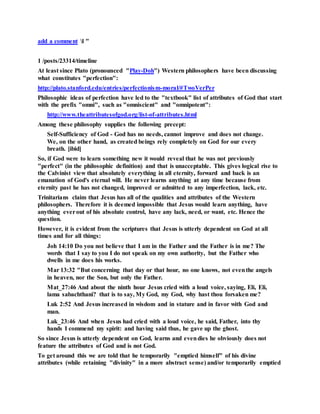 add a comment l "
1 /posts/23314/timeline
At least since Plato (pronounced "Play-Doh") Western philosophers have been discussing
what constitutes "perfection":
http://plato.stanford.edu/entries/perfectionism-moral/#TwoVerPer
Philosophic ideas of perfection have led to the "textbook" list of attributes of God that start
with the prefix "omni", such as "omniscient" and "omnipotent":
http://www.theattributesofgod.org/list-of-attributes.html
Among these philosophy supplies the following precept:
Self-Sufficiency of God - God has no needs, cannot improve and does not change.
We, on the other hand, as created beings rely completely on God for our every
breath. [ibid]
So, if God were to learn something new it would reveal that he was not previously
"perfect" (in the philosophic definition) and that is unacceptable. This gives logical rise to
the Calvinist view that absolutely everything in all eternity, forward and back is an
emanation of God's eternal will. He never learns anything at any time because from
eternity past he has not changed, improved or admitted to any imperfection, lack, etc.
Trinitarians claim that Jesus has all of the qualities and attributes of the Western
philosophers. Therefore it is deemed impossible that Jesus would learn anything, have
anything everout of his absolute control, have any lack, need, or want, etc. Hence the
question.
However, it is evident from the scriptures that Jesus is utterly dependent on God at all
times and for all things:
Joh 14:10 Do you not believe that I am in the Father and the Father is in me? The
words that I say to you I do not speak on my own authority, but the Father who
dwells in me does his works.
Mar 13:32 "But concerning that day or that hour, no one knows, not eventhe angels
in heaven, nor the Son, but only the Father.
Mat_27:46 And about the ninth hour Jesus cried with a loud voice, saying, Eli, Eli,
lama sabachthani? that is to say, My God, my God, why hast thou forsaken me?
Luk 2:52 And Jesus increased in wisdom and in stature and in favor with God and
man.
Luk_23:46 And when Jesus had cried with a loud voice, he said, Father, into thy
hands I commend my spirit: and having said thus, he gave up the ghost.
So since Jesus is utterly dependent on God, learns and evendies he obviously does not
feature the attributes of God and is not God.
To get around this we are told that he temporarily "emptied himself" of his divine
attributes (while retaining "divinity" in a more abstract sense) and/or temporarily emptied
 